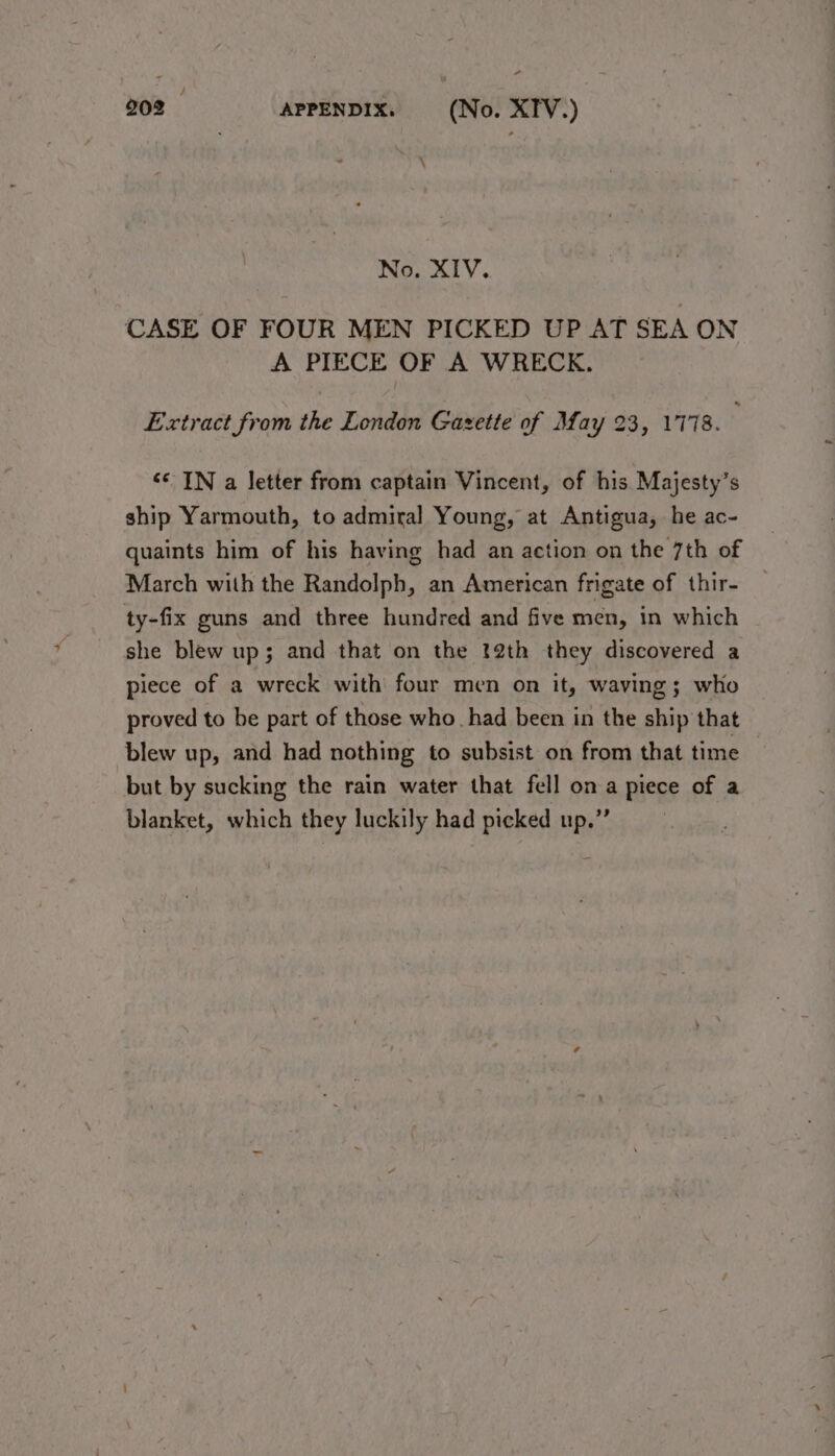 \ No. XIV. CASE OF FOUR MEN PICKED UP AT SEA ON A PIECE OF A WRECK. Extract from the London Gazette of May 23, 1778. : “© IN a letter from captain Vincent, of his Majesty’s ship Yarmouth, to admiral Young, at Antigua, he ac- quaints him of his having had an action on the 7th of March with the Randolph, an American frigate of thir- ty-fix guns and three hundred and five men, in which she blew up; and that on the 22th they discovered a piece of a wreck with four men on it, waving; who proved to be part of those who had been in the ship that blew up, and had nothing to subsist on from that time but by sucking the rain water that fell ona piece of a blanket, which they luckily had picked up.”