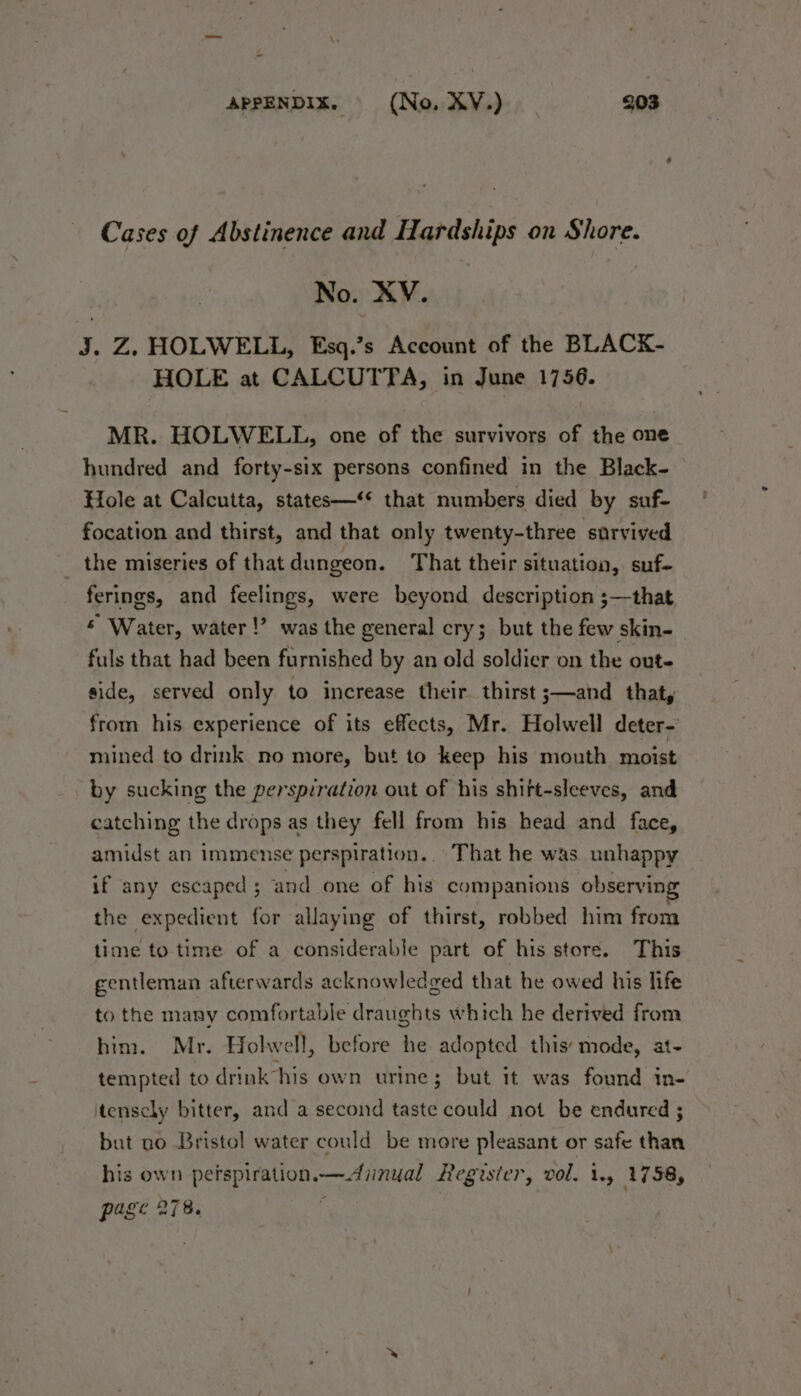 Cases of Abstinence and Hardships on Shore. No. XV. J. Z. HOLWELL, Esq.’s Account of the BLACK- HOLE at CALCUTTA, in June 1756. MR. HOLWELL, one of the survivors of the one hundred and forty-six persons confined in the Black- Hole at Calcutta, states—‘* that numbers died by suf- focation and thirst, and that only twenty-three survived the miseries of that dungeon. That their situation, suf- ferings, and feelings, were beyond description ;—that © Water, water!’ was the general cry; but the few skin- fuls that had been furnished by an old soldier on the out- side, served only to increase their. thirst ;—and that, from his experience of its effects, Mr. Holwell deter- -mined to drink no more, but to keep his mouth moist by sucking the perspiration out of his shift-sleeves, and catching the drops as they fell from his head and face, amidst an immense perspiration... That he was unhappy if any escaped ; and one of his companions observing the expedient for allaying of thirst, robbed him from time to time of a considerable part of his store. This gentleman afterwards acknowledged that he owed his life to the many comfortable draughts which he derived from him. Mr. Holwell, before he adopted this: mode, at- tempted to drink his own urine; but it was found in- itenscly bitter, and a second taste could not be endured ; but no Bristol water could be more pleasant or safe than his own petspiration.—diinual Register, vol. 1.) 1758, page 278. i