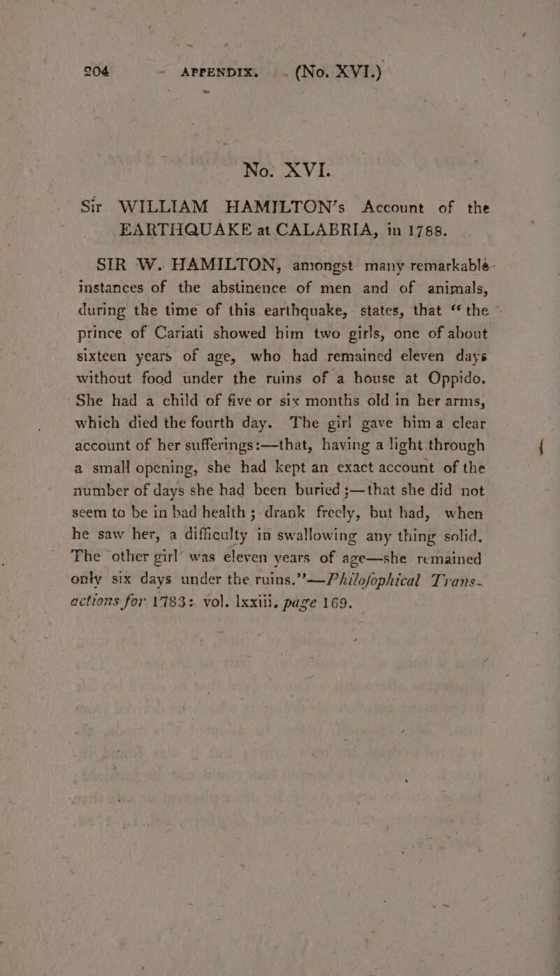 ~~ 204 APPENDIX. . (No. XVI.) » No. XVI. Sir WILLIAM HAMILTON’s Account of the EARTHQUAKE at CALABRIA, in 1788. SIR W. HAMILTON, amongst many remarkableé- instances of the abstinence of men and of animals, during the time of this earthquake, states, that ‘the ~ prince of Cariati showed him two girls, one of about sixteen years of age, who had remained eleven days without food under the ruins of a house at Oppido. She had a child of five or six months old in her arms, which died the fourth day. The girl gave hima clear account of her sufferings:—that, having a light through a small opening, she had kept an exact account of the number of days she had been buried ;—that she did not seem to be in had health ;-drank frecly, but had, when he saw her, a difficulty in swallowing any thing solid. The other girl’ was eleven years of age—she remained only six days under the ruins.”—PaAilofophical Trans~ actions for 17833 vol. Ixxiil. page 169.