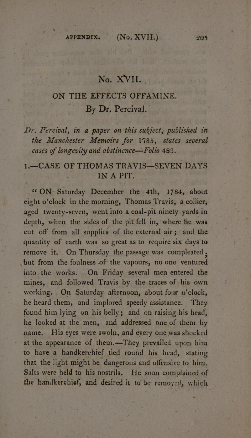 No. X'VIL. ON THE EFFECTS OFFAMINE. By Dr. Percival. Dr. Percival, in a paper on this subject, published in the Manchester Memoirs for 1785, states severad cases of longevity and abstinence—Folio 483. 3 1.—CASE OF THOMAS TRAVIS—SEVEN DAYS IN A PIT. ‘© ON Saturday December the 4th, 1784, about eight o’clock in the morning, Thomas Travis, a collier, aged twenty-seven, went into a coal-pit ninety yards in depth, when the sides of the pit fell in, where he was cut off from all supplies of the external air; and the quantity of earth was so great as to require six days toe remove it. On Thursday the passage was compleated ; but from the foulness of the vapours, no one ventured into. the works. On Friday several men entered the mines, and followed Travis by the traces of his own working. On Saturday afternoon, about four o’clock, he heard them, and implored speedy assistance. They found him lying on his belly; and on raising his head, he looked at the men, and addressed one of them by name. His eyes were swoln, and every one was shocked at the appearance of them.—They prevailed upon him to have a handkerchief tied round his head, stating that the light might be ‘dangerous and offensive to ii, Salts were held to his nostrils. He soon complained of the handkerchief, and desired it to be remoyed, which