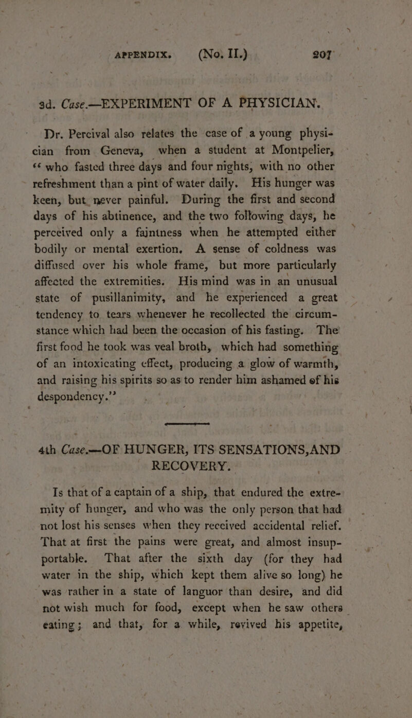 ad. Case EXPERIMENT OF A PHYSICIAN. Dr. Percival also relates the case of a young physi- cian from Geneva, when a student at Montpelier, ‘* who fasted three days and four nights, with no other refreshment than a pint of water daily. His hunger was keen, but. never painful. During the first and second days of his abtinence, and the two following days, he perceived only a fajntness when he attempted either bodily or mental exertion, A sense of coldness was diffused over his whole frame, but more particularly affected the extremities. His mind was in an unusual state of pusillanimity, and he experienced a great tendency to tears whenever he recollected the circum- stance which had been the occasion of his fasting. The’ first food he took was veal broth, which had something of an intoxicating cffect, producing a glow of warmth, and raising his spirits so.as to render him ashamed of his despondency.”” 4th CaseOF HUNGER, ITS SENSATIONS,AND _ RECOVERY. Is that of a captain of a ship, that endured the extre- mity of hunger, and who was the only person that had not lost his senses when they received accidental relief. That at first the pains were great, and almost insup- portable. That after the sixth day (for they had water in the ship, which kept them alive so long) he was rather in a state of languor than desire, and did not wish much for food, except when he saw others eating; and that, for a while, revived his appetite,
