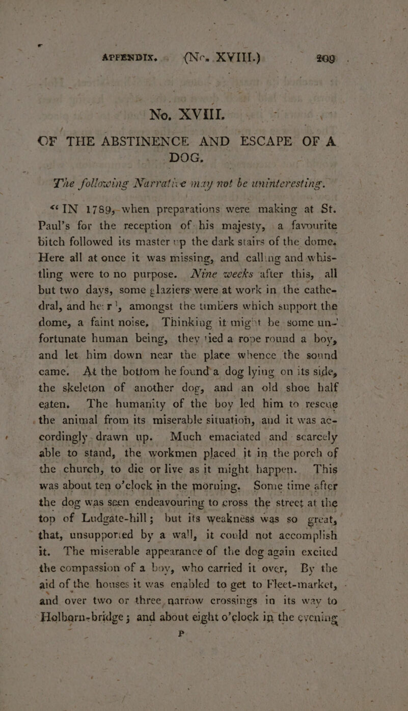 Ne. XVUL i é9 OF THE ABSTINENCE AND ESCAPE OF A DOG. The following Narrative may not be uninter esting. <©IN 1789,-when preparations were making at St. Paul’s for the reception of-his majesty, a favourite bitch followed its master up the dark stairs of the domes Here all at once it was missing, and calling and whis- tling were to no purpose. Nine weeks after this, all but two days, some glaziers were at work in the cathe- dral, and he: r', amongst the timbers which support the dome, a faint noise, Thinking it might be some un.’ fortunate human being, they tied a rope round a boy, and let him down near the plate whence the sound came. At the bottom he found’a dog lying on its side, the skeleton of another dog, and an old shoe half eaten, The humanity of the boy led him to rescue .the animal from its miserable situation, and it was ac- cordingly . drawn up- Much emaciated and scarcely able to stand, the workmen placed it in the porch of the church, to die or live as it might happen. This was about ten o’clock in the morning. Some time after the dog was seen endeavouring to cross the street at the top of Ludgate-hill; but its weakness was so great, that, unsupporied by a wall, it could not accomplish it. The miserable appearance of the dog again excited the compassion of a boy, who carried it over, By the and over two or three, narrow crossings in its way to . Holbarn-bridge ; 3 and about eight o’clock in the ey ening ’ > ~