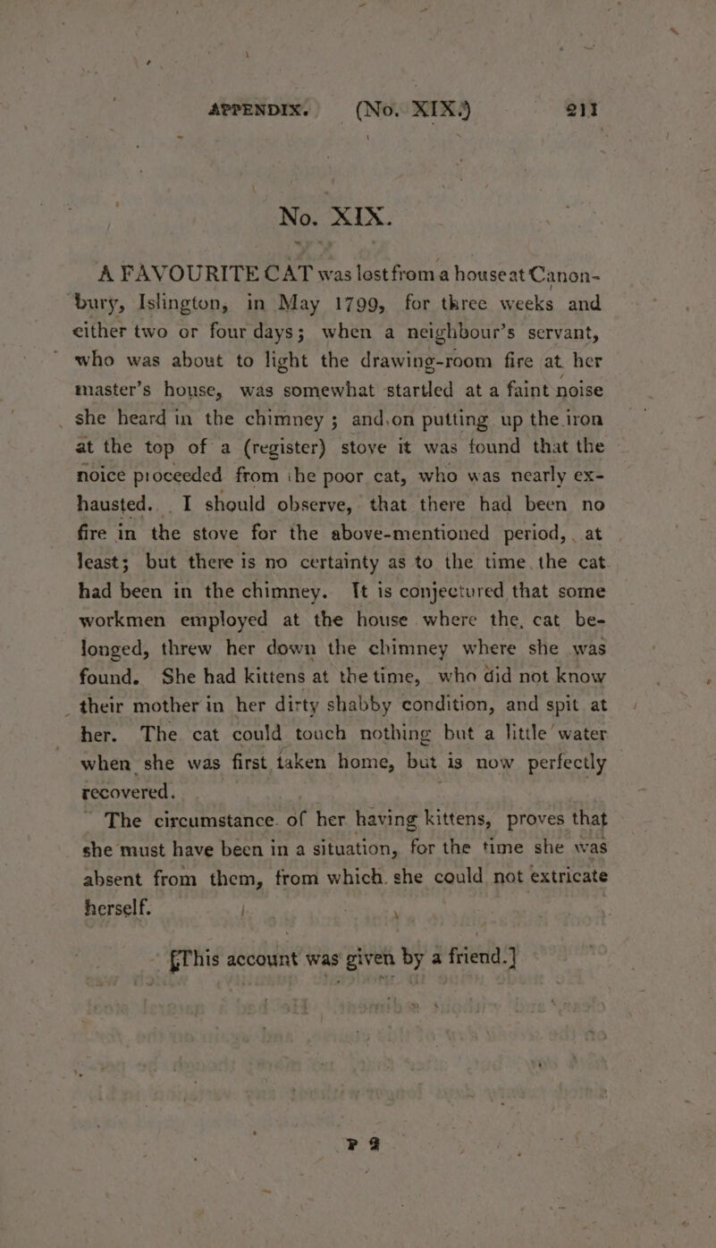 No. XIX. A FAVOURITE CAT was lost froma houseat Canon- “bury, Islington, in May 1799, for three weeks and either two or four days; when a neighbour’s servant, who was about to light the drawing-room fire at. her master’s house, was somewhat startled at a faint noise _ she heard in the chimney ; and,on putting up the iron at the top of a (register) stove it was found that the noice proceeded from ihe poor cat, who was nearly ex- hausted... I should observe, that there had been no fire in the stove for the above-mentioned period, . least; but there is no certainty as to the time, the cat had been in the chimney. It is conjectured that some workmen employed at the house where the, cat be- longed, threw her down the chimney where she was found. She had kittens at the time, who did not know _ their mother in her dirty shabby condition, and spit at her. The cat could touch nothing but a little water when she was first taken home, but is now perfectly recovered. The circumstance. of her having kittens, proves that she must have been in a situation, for the time she was absent from them, from which. she could not extricate herself. \ {This account was given by a friend.} PF