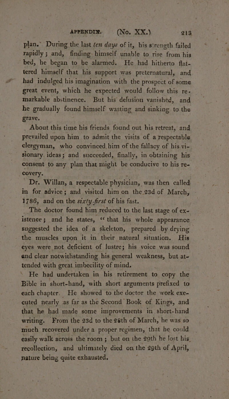plan.” During the last ten days of it, his s' rength failed rapidly ; and, finding himself unable to rise from his bed, he began to be alarmed. He had hitherto flat- tered himself that his support was preternatural, and had indulged his imagination with the prospect of some great event, which he expected would follow this re- markable abstinence. But his delusion vanished, and he gradually found himself wasting and sinking to the grave. | _ About this time his friends found out his retreat, and prevailed upon him to admit the visits of a respectable clergyman, who convinced him of the fallacy of his vi-. sionary. ideas; and succeeded, finally, in obtaining his consent to any plan that might be conducive to his re- covery. | Dr. Willan, a rasaes tabi. physi¢ian;. was then called in for advice; and visited him on the 23d of March, 1786, and on the szrty-first of his fast. _.The doctor found him reduced to the last stage of ex- istence; and he states, “that his whole appearance ~ suggested the idea of a skeleton, prepared by drying ‘the muscles upon it in their natural situation. His eyes were not deficient of lustre; his voice was sound and clear notwithstanding his general weakness, but at= tended with great imbecility of mind. 3 \ He had undertaken in his retirement to copy the Bible in short-hand, with short arguments prefixed to each chapter. He showed to the doctor the work exe- cuted nearly ‘as far as the Second Book of Kings, and that he had made some improvements in. short-hand writing. ‘From the 23d to the 28th of March, he was so much recovered under a proper regimen, that he could easily walk across the room ; but on the 29th he Tost his. recollection, and Siitisely died on the 29th of April, nature being quite exhausted. |