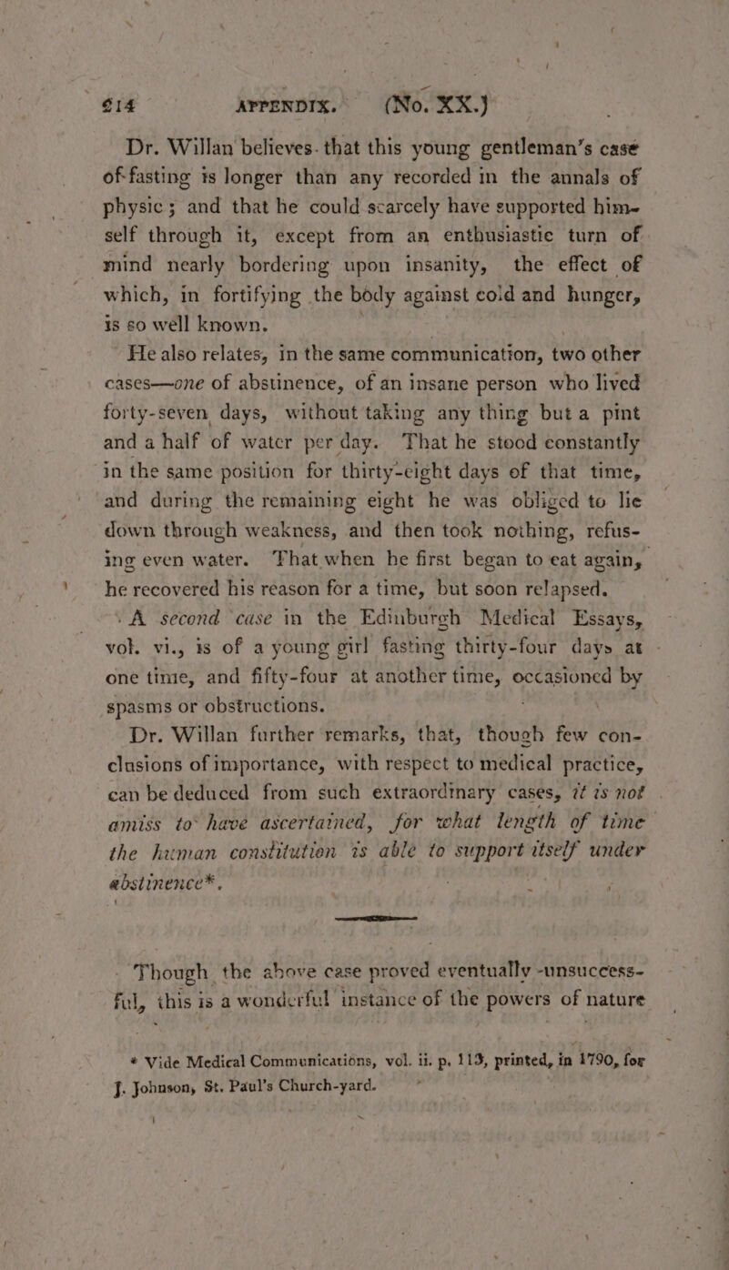 Dr. Willan believes. that this young gentleman’s case of-fasting is longer than any recorded in the annals of physic; and that he could scarcely have supported him- self through it, except from an enthusiastic turn of mind nearly bordering upon insanity, the effect of which, in fortifying the body against cold and hunger, is so well known. | . He also relates, in the same communication, two other cases—one of abstinence, of an insane person who lived forty-seven days, without taking any thing buta pint and a half of watcr per day. That he stood constantly in the same position for thirty-eight days of that time, and during the remaining eight he was obliged to lie down through weakness, and then took nothing, refus- ing even water. ‘That when he first began to eat again, he recovered his reason for a time, but soon relapsed. » A second ‘case in the Edinburgh Medical Essays, vol. vi., #8 of a young girl fasting thirty-four days at one time, and fifty-four at another time, occasioned by spasms or obstructions. Dr. Willan further remarks, that, though few con- clusions of importance, with respect to medical practice, can be deduced from such extraordinary cases, 7 7s not amiss to° have ascertained, for what length of time the human constitution 7s able to support itself under abstinence* : ~ U ‘Though. the ahove case proved eventually -unsuceess- ful, thie is a wonderful instance of the powers oF nature * Vide Medical Communications, vol. ii. p, 113, printed, is 1790, for J. Johnson, St. Paul’s Church-yard. ; _