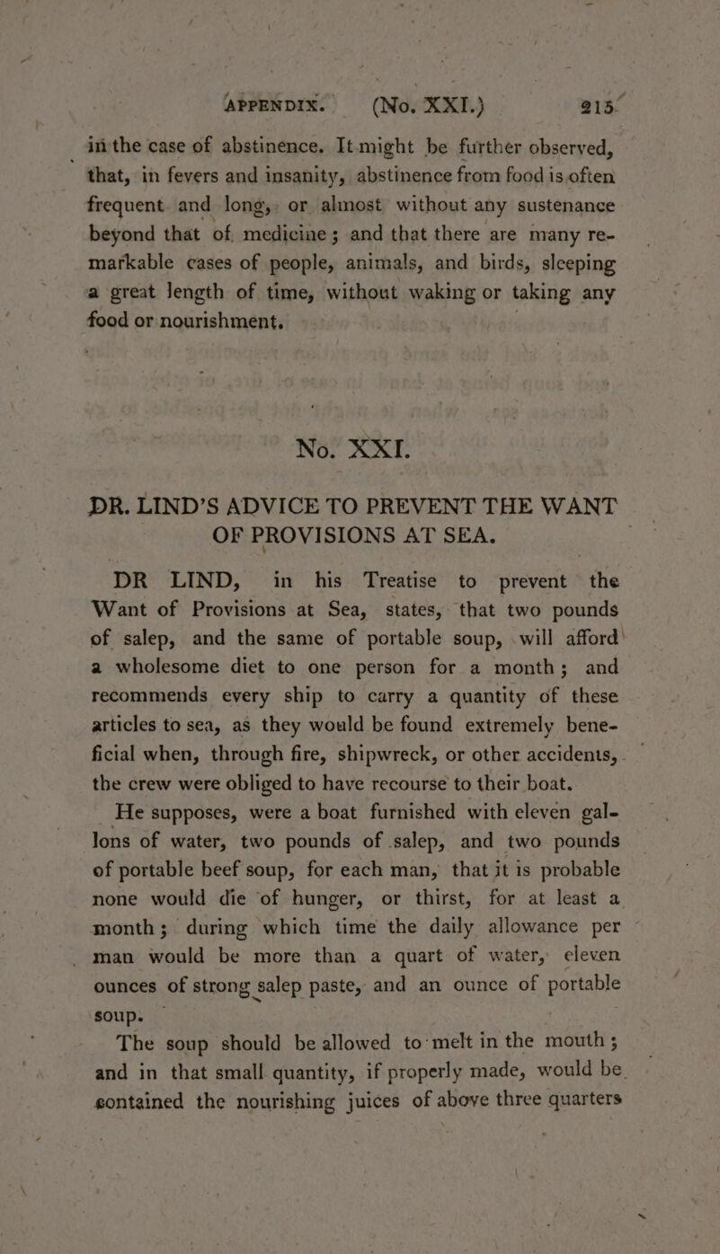 _ inthe case of abstinence. It-might be further observed, that, in fevers and insanity, abstinence from food is often frequent. and long,, or almost without any sustenance beyond that of medicine ; ; and that there are many re- markable cases of people, animals, and birds, sleeping a great length of time, without waking or taking any food or nourishment, No. XXI. DR. LIND’S ADVICE TO PREVENT THE WANT OF PROVISIONS AT SEA. ; DR LIND, in his Treatise to prevent the Want of Provisions at Sea, states, that two pounds of salep, and the same of portable soup, .will afford’ a wholesome diet to one person for a month; and recommends every ship to carry a quantity of these articles to sea, as they would be found extremely bene- ficial when, through fire, shipwreck, or other accidents, _ the crew were obliged to have recourse to their boat. He supposes, were a boat furnished with eleven gal- lons of water, two pounds of salep, and two pounds of portable beef soup, for each man, that it is probable none would die of hunger, or thirst, for at least a month; during which time the daily allowance per - man would be more than a quart of water, eleven ounces of strong salep paste, and an ounce of Rortape soup. The soup should be allowed to’ melt in the mouth ; and in that small quantity, if properly made, would be. gontained the nourishing juices of above three quarters