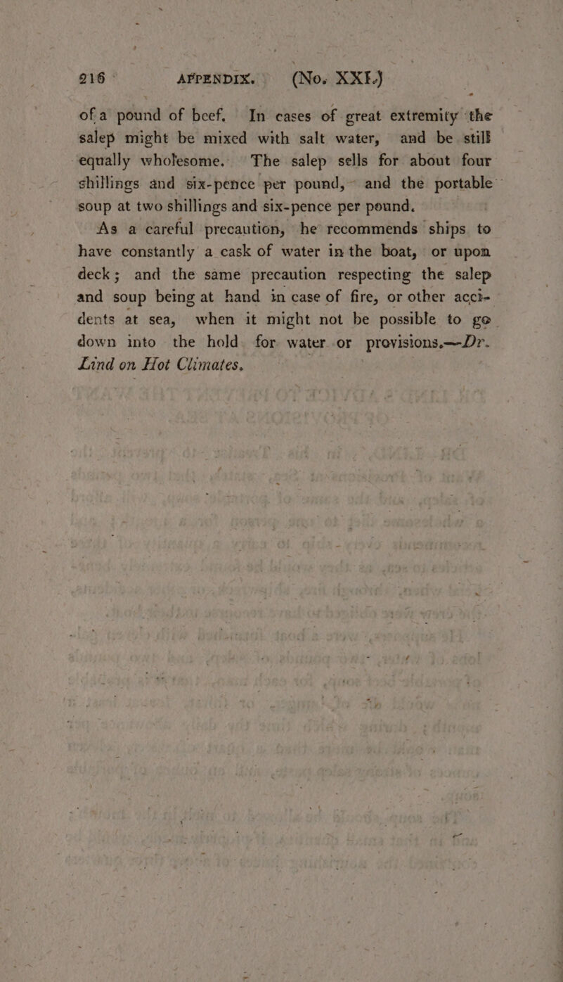 o ofa pound of beef. In cases of great extremity ‘the salep might be mixed with salt water, and be still equally wholesome. The salep sells for about four shillings and six-pence per pound, ~ and the portable soup at two shillings and six-pence per pound. As a careful precaution, he recommends ships. to have constantly a cask of water in the boat, or upon deck; and the same precaution respecting the salep and soup being at hand in case of fire, or other acct- dents at sea, when it might not be possible to go. down into the hold for water. or ‘Provisions, nD. Lind on Hot Climates.