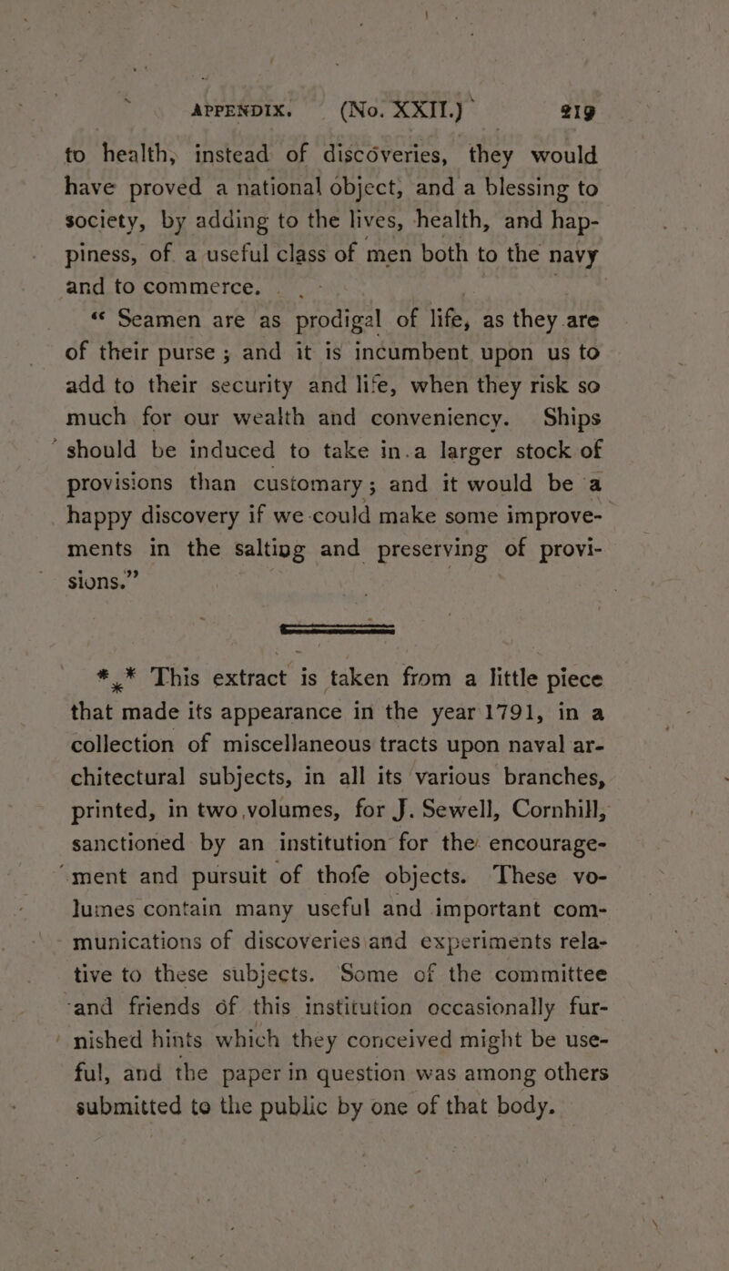 to health, instead of discoveries, they would have proved a national object, and a blessing to society, by adding to the lives, health, and hap- piness, of a useful class of men both to the navy and to commerce. | «© Seamen are as prodigal of hie, as they are of their purse ; and it is incumbent upon us to add to their security and life, when they risk so much for our wealth and conveniency. Ships ‘should be induced to take in.a larger stock of provisions than customary ; and it would be a happy discovery if we could make some improve- me in the salting | and preserving of provi- sions.” : *_* This extract is taken from a little piece that made its appearance in the year 1791, in a collection of miscellaneous tracts upon naval ar- chitectural subjects, in all its various branches, printed, in two,volumes, for J. Sewell, Cornhill, sanctioned by an institution for the encourage- “ment and pursuit of thofe objects. These vo- lumes contain many useful and important com- munications of discoveries\and experiments rela- tive to these subjects. Some of the committee ‘and friends of this institution occasionally fur- ‘ nished hints which they conceived might be use- ful, and the paper in question was among others submitted to the public by one of that body.