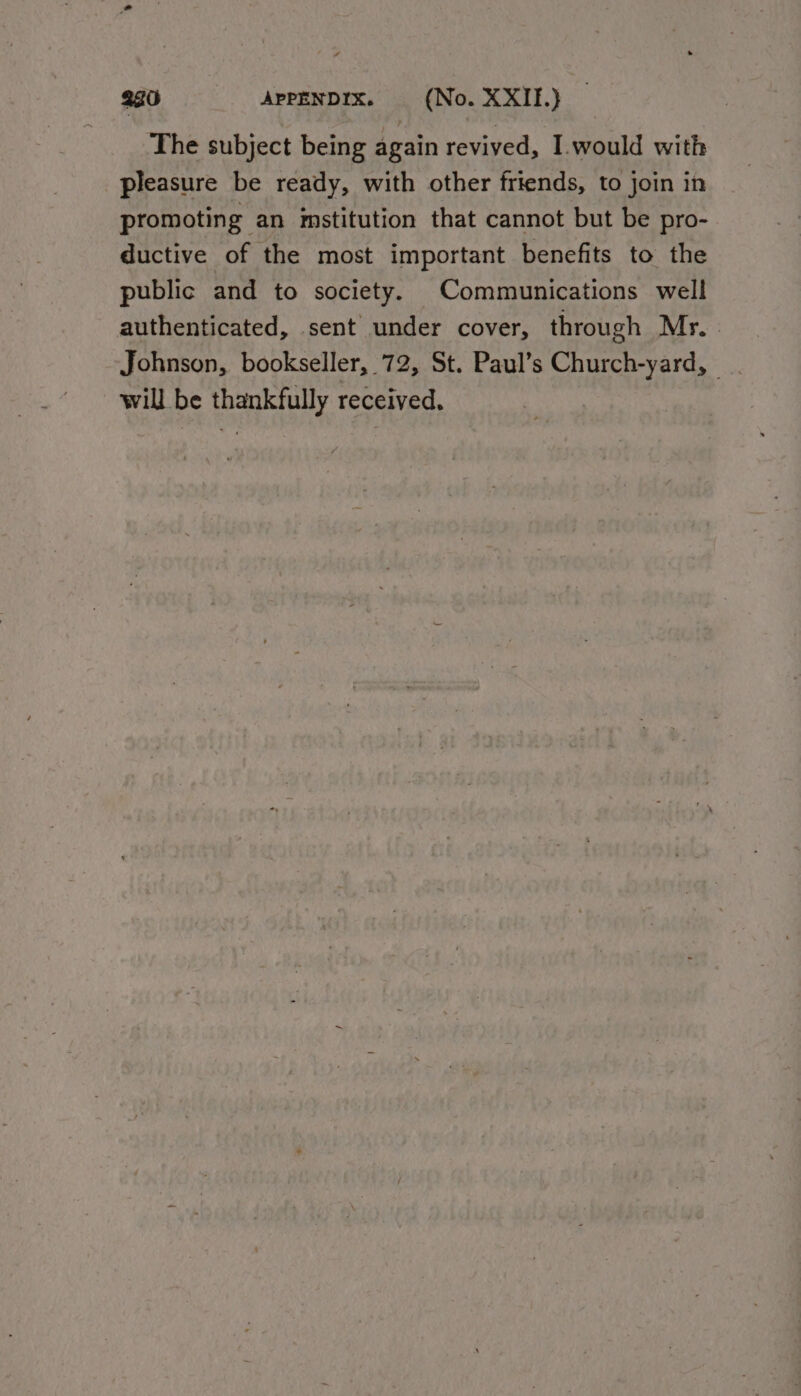 The subject being again revived, I.would with pleasure be ready, with other friends, to join in promoting an imstitution that cannot but be pro- ductive of the most important benefits to the public and to society. Communications well authenticated, sent under cover, through My. - Johnson, bookseller, 72, St. Paul’s Church-yard, | will be thankfully received.