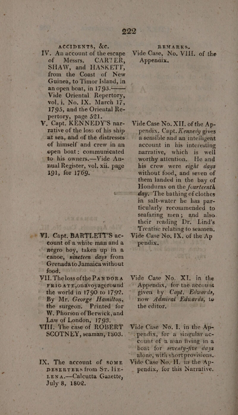 IV. An account of the escape of Messrs. CARTER, SHAW, and HASKETT, from the Coast of New Guinea, to Timor Island, in an open boat, in 1793. Vide Oriental. Repertory, vol.1. No. IX. March 17, 1795, and the Oriental Re- pertory, page 521. V. Capt. KENNEDY’S nar- rative of the loss of his ship at sea, and of the distresses of himself and crew in an open boat: communicated nual Register, vol. xii. page 191, for 1769. count of a white man and a negro boy, taken up in a canoe, nineteen days from Grenadato Jamaica without food. VII. Theloss ofthePan DORA FRIGATE,onavoyageround the world in t790 to 1792. the surgeon. Printed for W. Phorson of Berwick, and Law of London, 1793. » VIII. The case of ROBERT SCOTNEY, seaman, 1303. IX. The account of some DESERTERS from St. HieE- LENA.—Calcutta Gazette, July 8, 1802. Vide Case, No. VIII. of the Appenaix. Vide Case No. XII. of the Ap- pendix. Capt. Kennedy gives » a sensible and an intelligent - account in his interesting narrative, which is well worthy attention. He and his crew were eight days without food, and seven of them landed in the bay of Honduras on the fourteenth day. The bathing of clothes in salt-water he has par- ticularly recommended to seafaring men; and also their reading Dr. Lind’s Treatise relating to seamen. Vide Case No. IX. of the Ap pendix, Vide Case No. XI. in the ~ Appendix, for the. account given by. Capt. Edwards, now Admiral alpen hee to the editor. | count of a man fiving ina boat for seventy-five days alone, with short provisions. Vide Case Nov TI. in the Ap-