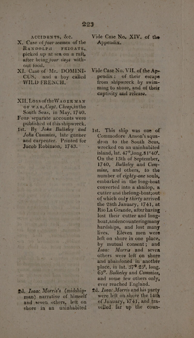 X. Case of four seamen of the RaNDOLPi picked up at sea on a raft, after being jour cays with- out food. XI. Case of Mr. DOMINI- CUS, . and a boy called WILD FRENCH. XI. Loss oftheWaGEerR MAN OF WAR, Capt. Cheap,inthe South Seas, in May, 1740. published of this shipwreck. Ast. By Jokn Bulkeley and John Cummins, \ate gunner ’ and carpenter. Printed for ~~ Jacob Robinson, 1743. ' #1, Isaac Morris’s (midship- shore . A Appendix. Vide Case No. VIL. of the Ape. pendix: of their escape from shipwreck by swim- ming to shore, and of theig captivity aud release. ist. This ship was one of Commodore Anson’s squa- dron to the South Seas, wrecked on an uninhabited island, lat. 47°,long.8 1°40. On the 13th of September, 1740, Bulkeley and Cum- mins, and others, to the number of eighty-one souls, embarked in the long-boat converted into a shailop, a cutter and thelong-boat;out: of which only ¢herty arrived the 28th January, 1741, at Rio La Grande, after having lost their cutter and long- boat ,andencounteringmany hardships, and Jost many lives. Eleven men were left on shore in one place, by mutual consent; and isaac Morris and seven others were left on shore and abandoned in another place, in lat. 37% 25', long. ~ 65°. Bulkeley and Cummins, and some tew others only, _ ever reached England. @d. Isaac Morris and his party were left onshore the 14th - of January, 4741, and tra- velled. far up the coun-