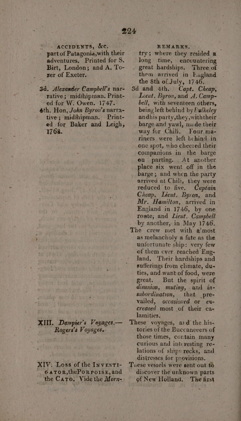 ” part of Patagonia,with their adventures, Printed for S. Birt, London; and A, To- ger of Exeter. ed for W. Owen. 1747. tive; midfhipman. Print- ed for Baker and Leigh, 1768. Rogers's Voyages.- long time, encountering great hardships. Three of them arrived in Eagland the 8th of July, 1746. Capt. Cheap, Lieut, Byron, and A. Camp- bell, with seventeen others, being left behind by Pulkeley andhis party,they,withtheir barge and yawl, mde their way for Chili. Four ma- riners were left bchind in one spot, who cheered their companions in the barge en parting. At another place six went off in the barge ; and when the party arrived at Chili, they were reduced to five. aptain Cheap, Lteut. Byron, and Mr. Hamilton, arrived in England in 1746, by one route, and Lieut. Campbell by another, in May 1746. as melancholy a fate as the unfortunate ship: very few of them ever reached Eng- sufferings from climate, du- great. But the spirit of disunion, mutiny, . and in- subordination, that, _pre- vailed, occasioned or ex- creased most of their ca- lamities. tories of the Buccaneeers of those times, contain many lations of shipwrecks, and distresses for provisions. discover the unknown parts. — ee -