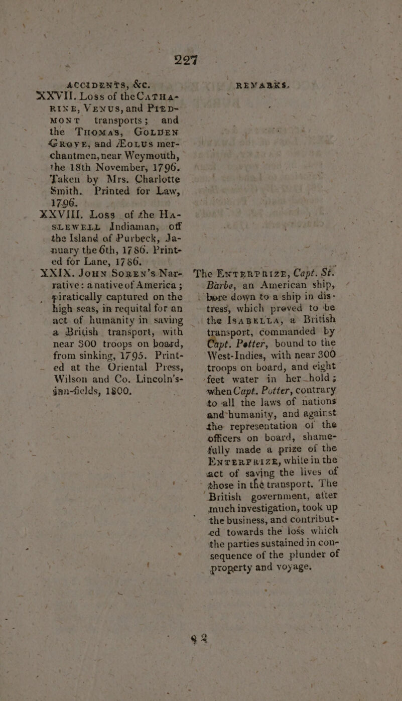 297 | accitpanTs, &amp;c. REMARKS. XXVIII. Loss of theCatTHa- ; | RINE, VENUS, and Prep- ; MONT transports; and the Tuomas, GOLDEN <SROYE, and /EoLUs mer- chantmen,near Weymouth, the 18th November, 1796. Taken by Mrs. Charlotte ' Smith. Printed for Law, 17.96. ' XXVIII. Loss of the Ha- SLEWELL Jndiaman, off the Island af Purbeck, Ja- nuary the 6th, 1786. Print- ed for Lane, 1786. ' XXIX. Joun SorEn’s Nar- rative: anativeof America ; piratically captured on the | high seas, in requital for an The EXNTERPRIZE, Cape. St. Barbe, an American ship, bore down toa ship in dis: tress, which preved to ‘be act of humanity in saving a British transport, with near 300 troops on boasd, from sinking, 1795. Print- ed at the Oriental Press, Wilson and Co. Lincoln’s- gnn-fields, 1800, * \ transport, commanded by Capt. Petter, bound to the West-Indies, with near 300 troops on board, and eight’ feet water in her_hold; when Capt. Putter, contrary to all the laws of nations and*humanity, and agairst the representation oi the officers on board, shame- fully made a prize of the Enrerrerizeé, while in the act of saving the lives of ‘British government, atter much investigation, took up the business, and contribut- ed towards the loss which the parties sustained in con- sequence of the plunder of property and voyage.