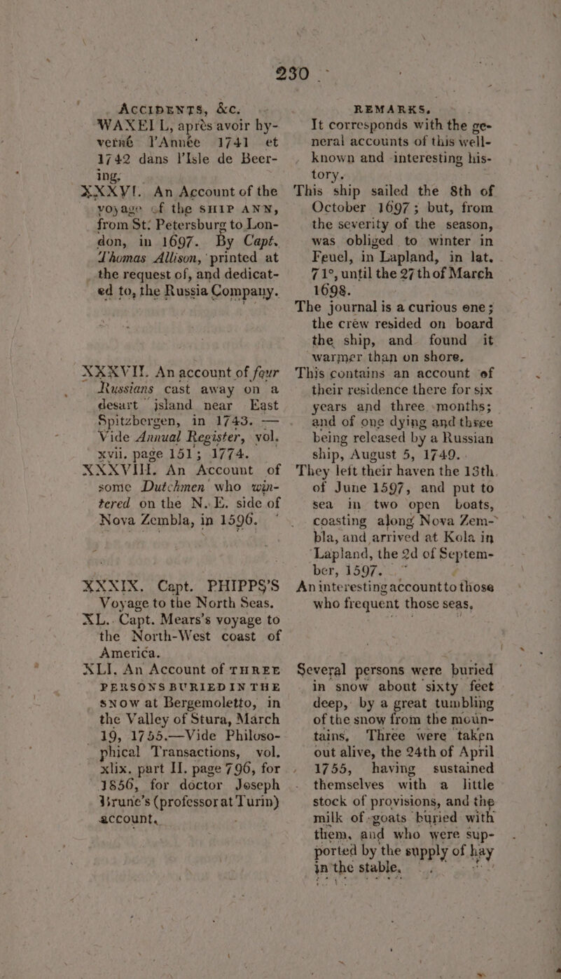 WAXELL, » apres avoir hy- verné Annee 1741. et 1742 dans l’Isle de Beer- ing, XXXVI. An Account of the voyage of the SHIP ANN, from St: Petersburg to Lon- don, in 1697. By Capt. Lhomas Allison,’ printed at the request of, and dedicat- ed to, the Russia Company. XXXVIT. An account of four Russians cast away on a desurt jsland near East Spitzbergen, in 1743. — Vide Annual Register, vol. Xvi. page 151; 1774. XXXVIH. An Account of some Dutchmen who win- tered on the N. E. side of Nova Zembla, in 1596. XXXIX. Capt. PHIPPS’S Voyage to the North Seas. XL.. Capt. Mears’s voyage to the North-West coast of America. XLI. An Account of THREE PERSONS BURIEDINTHE snow at Bergemoletto, in the Valley of Stura, March 19, 1755.—Vide Philoso- phical Transactions, vol. xlix. part H. page 796, for 31856, for doctor Joseph isrune’s (professor at Turin) account, It corresponds with the ge- neral accounts of this well- known and -interesting his- tory. October 1697; but, from the severity of the season, was obliged to winter in Feuel, in Lapland, in lat. 71°, until the 27 thof March 1698. The journal is a curious ene ; the créw resided on board the ship, and found it warmer than on shore, This contains an account of their residence there for six years and three »months; — and of one dying and three being released by a Russian ship, August 5, 1749. . They left sheit even the 13th. of June 1597, and put to sea in two open boats, coasting along Nova Zem- bla, and ‘artived at Kola in ‘Lapland, the 2d of Septem- ber, 1597...” An interesting accountto those who frequent those seas, Several persons were buried in snow about sixty feet deep, by a great tumbling of the snow from the moun~ tains, Three were taken out alive, the 24th of April 1755, having — sustained themselves with a little stock of provisions, and the milk of -goats ‘buried with them, and who were sup- ported by the supply of hay in me stable. Sead