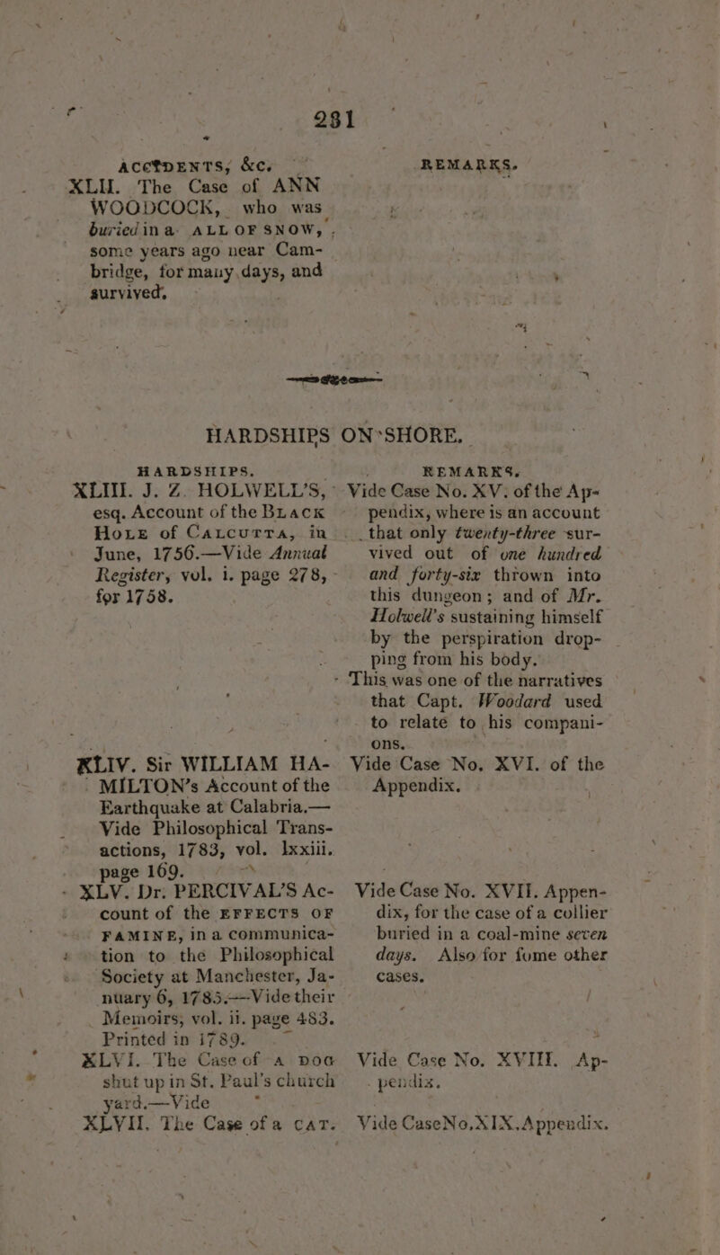 7 ACETDENTS,; &amp;C, XLU. The Case of ANN WOODCOCK, who was. some years ago near Cam- bridge, for mauy,days, and aurvived, REMARKS. aaa HARDSHIPS HARDSHIPS. XLII. J. Z. HOLWELL’S, esq. Account of the BLack Hore of Cartcurra, in June, 1756.—Vide Annuat for. 1758. KLIV. Sir WILLIAM HA- ' < MILTON?’s Account of the Earthquake at Calabria.— Vide Philosophical Trans- actions, 1783, vol. Ixxiii. page 1609. © - XLV. Dr. PERCIVAL’S Ac- - count of the EFFECTS OF FAMINE, ina communica- tion to the Philosophical ‘Society at Manchester, Ja- _ Memoirs, vol. it. page 483. Printed in i789. XLVI. The Case of a doc shut up in St. Paul’s church yard.—Vide ALVIT. The Case of a cat. ON*SHORE, REMARKS, pendix, where is an account __that only twenty-three -sur- vived out of une hundred and forty-six thrown into this dungeon; and of Mr. Holwell’s sustaining himself by the perspiration drop- | ping from his body. that Capt. Woodard used to relate to, his compani- ons. Vide Case No, XVI. of the Appendix. Vide Case No. XVII. Appen- dix, for the case of a collier buried in a coal-mine seven days. Also for fume other cases. Vide Case No. . pendix. XVIIE. Ap- Vide CaseNo.XIX.Appendix.