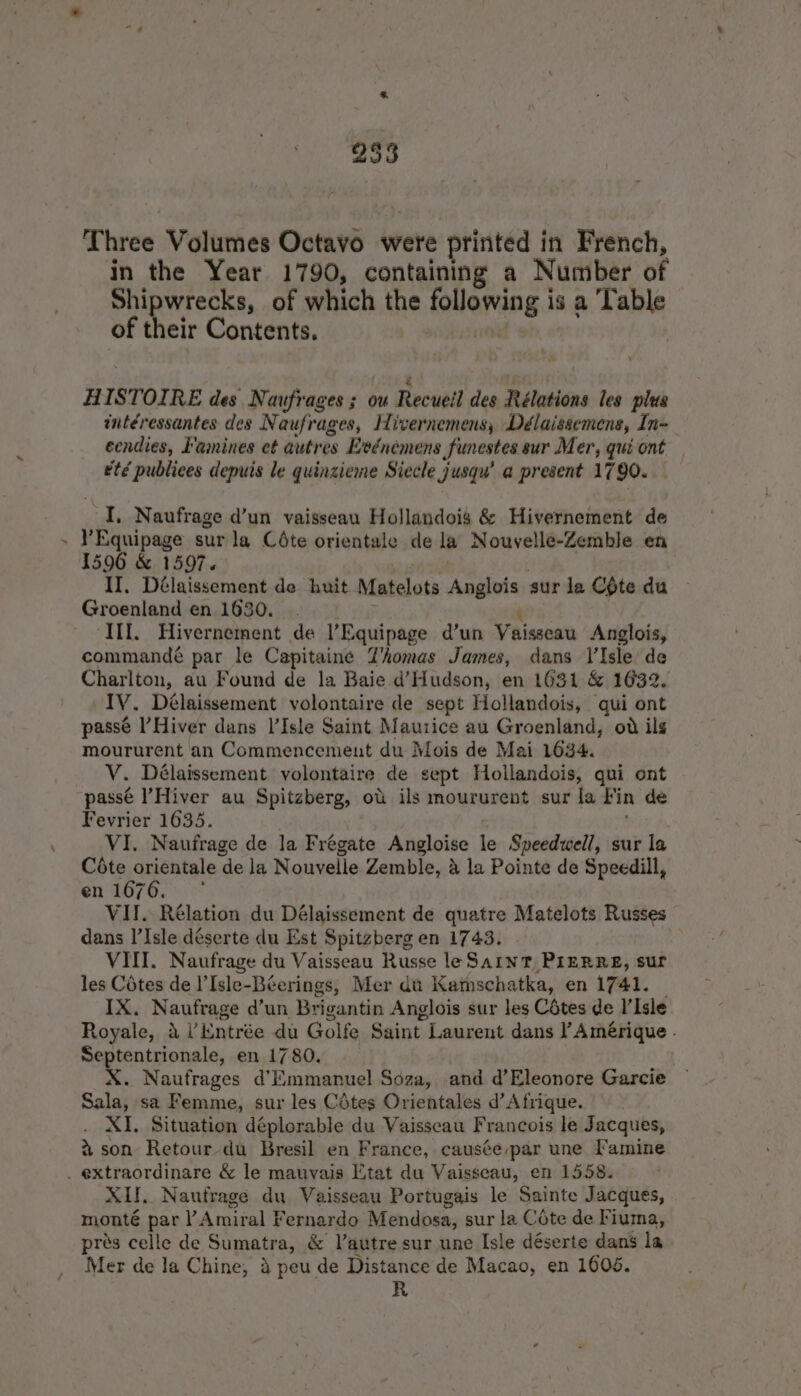 Three Volumes Octavo were printed in French, in the Year 1790, containing a Number of Shipwrecks, of which the inorang is a Table of their Contents. é hes. HISTOIRE des Naufrages ; ou Recueil des Rélations les plus intéressantes des Naufrages, Hivernemens, Délaissemens, In- ecndies, Famines et autres Eeénemens funestes sur Mer, quiont — etd publices depuis le quinzieme Siecle Jusqu’ a present 1790. I, Naufrage d’un vaisseau Hollandois &amp; Hivernement de YEquipage sur la Céte orientale de la Nouvelle-Zemble en 1596 &amp; 1597. . II. Délaissement de huit Matelots Aselets sur la COte du Groenland en 1630. ‘Il. Hivernement de ’Equipage d’un Vaisecau Anglois, commandé par le Capitaine Z’homas James, dans VIsle de Charlton, au Found de la Baie d’Hudson, en 1631 &amp; 1432. IV. Délaissement volontaire de sept Hollandois, qui ont passé l’Hiver dans l’Isle Saint Maurice au Groenland, od ils moururent an Commencement du Mois de Mai 1634, V. Délaissement volontaire de sept Hollandois, qui ont passé l’Hiver au Spitzberg, ot ils moururent sur la Fin de Fevrier 1635. VI. Naufrage de la Frégate Angloise le Speedwell, sur la crtaanentale de la Nouvelle Zemble, &amp; la Pointe de Speedill, en 1676. ° VII. Rélation du Délaissement de quatre Matelots Russes dans l’Isle déserte du Est Spitzberg en 1743. VIII. Naufrage du Vaisseau Russe le Saint PIERRE, sur les Cétes de I’Isle-Béerings, Mer du Kamschatka, en 1741. _ IX. Naufrage d’un Brigantin Anglois sur les Cétes de I’Isle Royale, a1 ‘Entrée du Golfe Saint Laurent dans Y Amérique . Septentrionale, en 1780. X. Naufrages d’Emmanuel Soza, and d’Eleonore Garcie Sala, sa Femme, sur les Cdtes Orientales d'Afrique. XI. Situation déplorable du Vaisseau Francois le Jacques, % son Retour du Bresil en France, causée-par une Famine . extraordinare &amp; le mauvais Etat du Vaisseau, en 1558. XI, Nautrage du Vaisseau Portugais le Sainte Jacques, monté par YAmiral F ernardo Mendosa, sur la Céte de Fiuma, pres celle de Sumatra, &amp; V’autre sur une Isle déserte dans la Mer de la Chine, 4 peu de Distance de Macao, en 1606. R