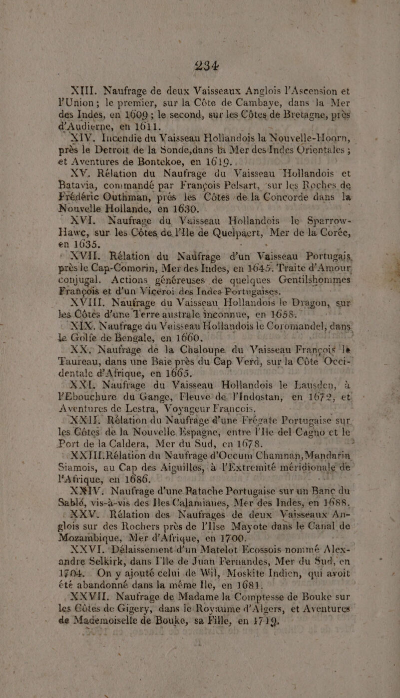 XIII. Naufrage de deux Vaisseaux Anglois l’Ascension et YUnion; he premier, sur la Céte de Cambaye, dans Ja Mer des Indes, en 1609; le second, sur les Cétes de Bretagne, pres d@’Audierne, en 1611. pres le Detroit de la Sonde,dans ta Mer des Indes Orientales ; . et Aventures de Bontekoe, en 1619. XV. Relation du Naufrage du Vaisseau Hollandois et Batavia, con:mandé par Frangois Pelsart, ‘sur les Roches de Frédéric Outhman, prés jes Cétes dela Concorde dans la Nouvelle Hollande, en 1630. XVI. Naufrage du Vaisseau Hollandois le Sparrow- Haw ¢, sur les. Cétes de l’He de. Quelpaert, Mer de la Corée, en 1035. XVII. Rélation du Natfrage d’un Vaikseas Portugais, prés le Cap-Comorin, Mer des Indes, en 1045. Traite @’ Amour, conjugal, Actions généreuses de quelques Gentilshommes Frangois et d’un Wigsroicdes Tales Bor tugaises. XVIII. Naufrage du Vaisseau Hellandois le Dragon, sur Jes Cotes dune erie australe Inconnue, en 1658. . “XIX, Naufrage du Vaisseau Hollandois le Coromandel, awiee le Golfe de Bengale, en 1660. ' XX. Naufrage de la Chaloupe. du Vaisseau Pile! Je ‘aureau, dans une Baie prés du Cap. Verd, sur la Cote Occi- dentale d’Afrique, en 1665. XXL. Naufrage du Vaisseau Hollandois le Lausden, bs: YEbouchure du Gange, Fleuve’' de. ’Indostan, en 1672, Aventures de Lestra, Voyageur Francois, XXIF Rélation du Naufrage d’une Frégate Portugaise sur. les Gétes de la Nouvelle. Espagne, entre He del Cagno et le Port de la Caldera, Mer du Sud, en 1678. soe XXHLRélation du Naufrage d’'Occum Chamnan, Mandarin Siamois, au Cap des Aiguilles, a V’Extremité meridional de Afrique, en 1686. XIV. Naufrage d’une Patache Portugaise sur un Bart du Sablé, vis-a-vis des Iles Calamianes, Mer des Indes, en 1688. XXV. Rélation des Naufrages de deux Vaisseaux An- Mozambique, Mer d’Afrique, en 1700. XXVI. ‘Délaissement dun Matelot Ecossois nommé wake andre Selkirk, dans I'lle de Juan Fernandes, Mer du Sud, en 1704. On y ajoute celui de Wil, Moskite Indien, qui avoit été abandonné dans la méme fle, en 1681. XXVII. Naufrage de Madame la Comptesse de Bouke sur les Giies de Gigery, dans le Royaume ¢’Algers, et Aventures de Mademoiselle de ee sa Fille, en 3719,