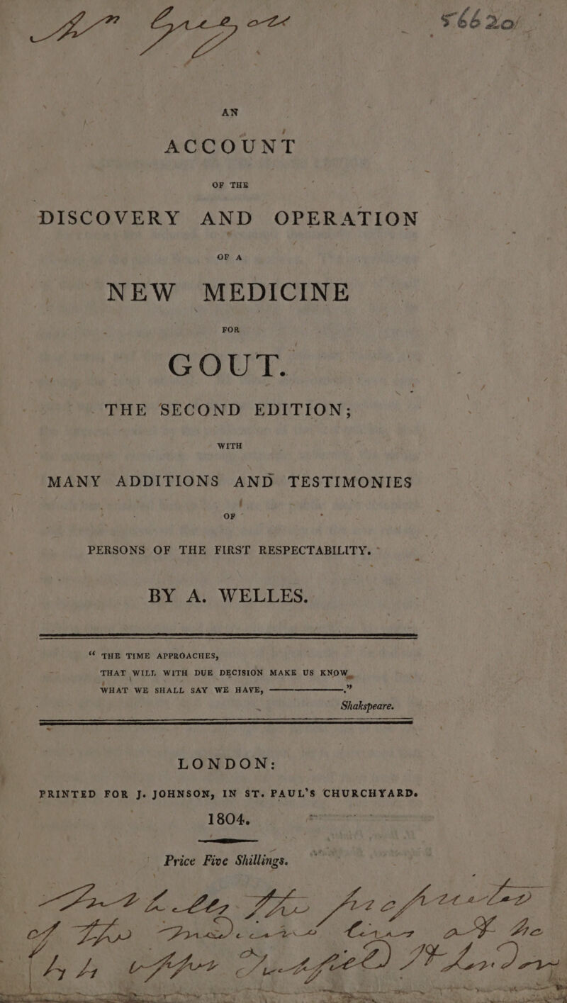 AN ACCOUNT DISCOVERY AND OPERATION OF A NEW MEDICINE FOR GOUT. - THE SECOND EDITION; WITH MANY ADDITIONS AND TESTIMONIES ay PERSONS OF THE FIRST RESPECTABILITY. ~ BY A. WELLES. “ THE TIME APPROACHES, THAT WILL WITH DUE DECISION MAKE US KNOW, WHAT WE SHALL SAY WE HAVE, ——-—————.” Shakspeare. LONDON: } PRINTED FOR J. JOHNSON, IN ST. PAUL’S CHURCHYARD. 1804. ——