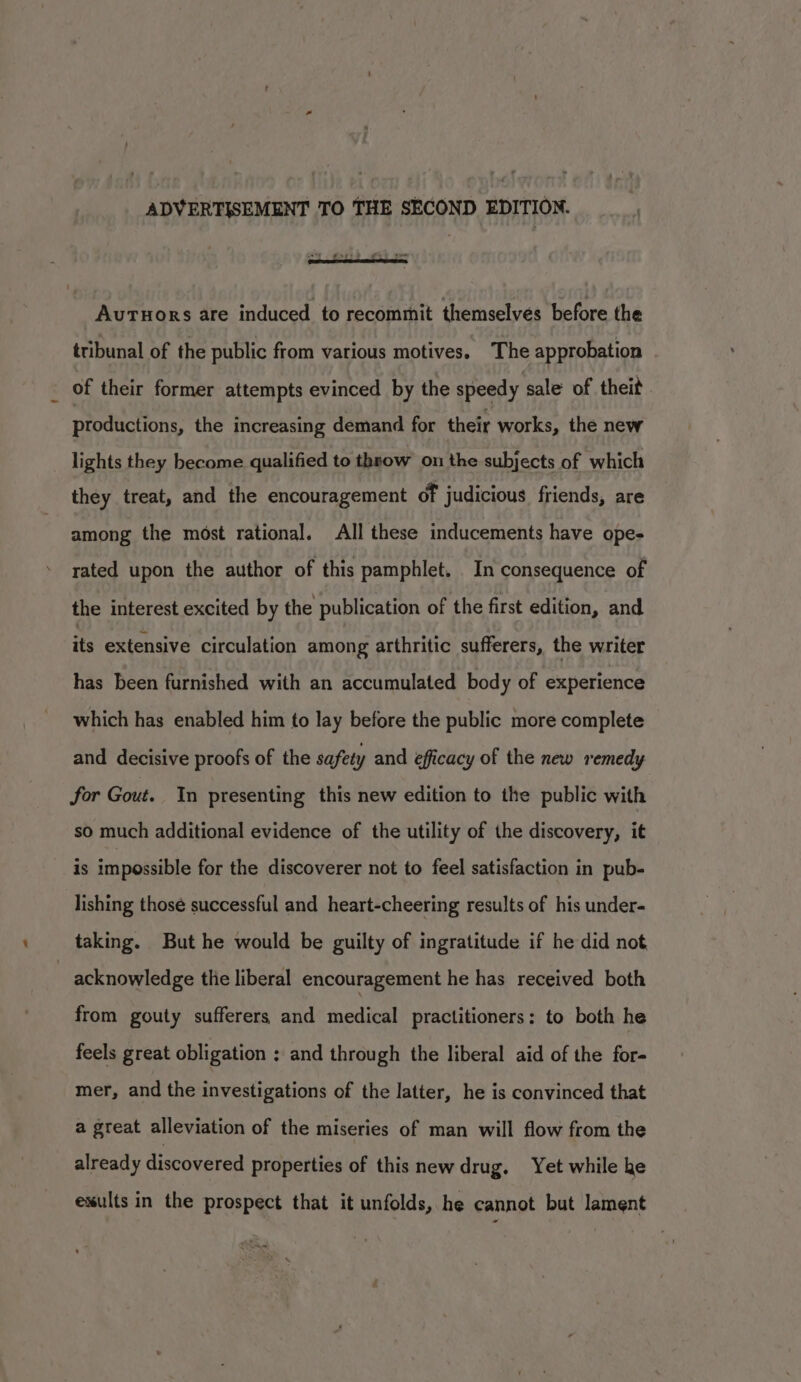 ADVERTISEMENT TO THE SECOND EDITION. Auruors are induced to recommit themselves before the tribunal of the public from various motives. The approbation . of their former attempts evinced by the speedy sale of theit productions, the increasing demand for their works, the new lights they become qualified to throw on the subjects of which they treat, and the encouragement of judicious friends, are among the most rational. All these inducements have ope- rated upon the author of this pamphlet. In consequence of the interest excited by the publication of the first edition, and its extensive circulation among arthritic sufferers, the writer has been furnished with an accumulated body of experience which has enabled him to lay before the public more complete and decisive proofs of the safety and efficacy of the new remedy for Gout. In presenting this new edition to the public with so much additional evidence of the utility of the discovery, it is impossible for the discoverer not to feel satisfaction in pub- lishing those successful and heart-cheering results of his under- taking. But he would be guilty of ingratitude if he did not | acknowledge the liberal encouragement he has received both from gouty sufferers and medical practitioners: to both he feels great obligation ; and through the liberal aid of the for- mer, and the investigations of the latter, he is convinced that a great alleviation of the miseries of man will flow from the already discovered properties of this new drug, Yet while ke exults in the prospect that it unfolds, he cannot but lament