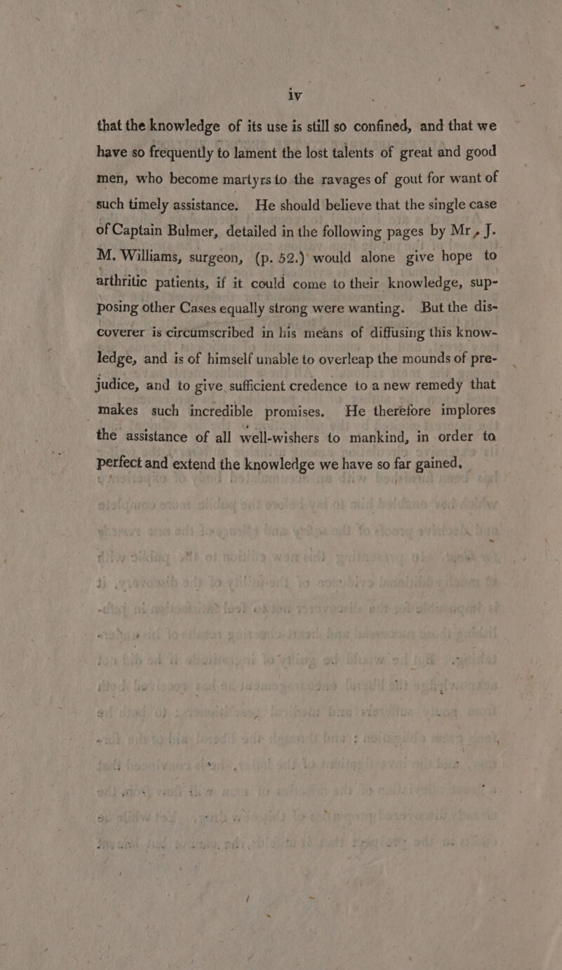 lV that the knowledge of its use is still so confined, and that we have so frequently to lament the lost talents of great and good men, who become martyrs to the ravages of gout for want of such timely assistance. He should believe that the single case of Captain Bulmer, detailed in the following pages by Mr, J. M. Williams, surgeon, (p. 52.) would alone give hope to arthiitic patients, if it could come to their knowledge, sup- posing other Cases equally strong were wanting. But the dis- coverer is circumscribed 1n his means of diffusing this know- ledge, and is of himself unable to overleap the mounds of pre- judice, and to give. sufficient credence to a new remedy that -makes such incredible promises. He therefore implores the assistance of all well-wishers to mankind, in order ta perfect and extend the knowledge we have so far gained. '