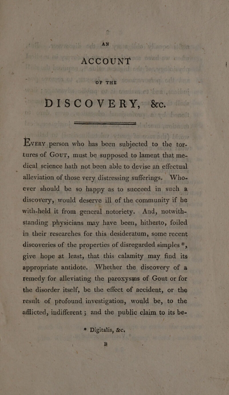ACCOUNT OF THE DISCOVERY, ‘&c. Every person who has been subjected to the tor- tures of Gout, must be supposed to lament that me- dical science hath not been able to devise an effectual alleviation of those very distressing sufferings. - Who- ever should be so happy as to succeed in such a discovery, would deserve ill of the community if he with-held it from general notoriety. And, notwith- standing physicians may have been, hitherto, foiled in their researches for this desideratum, some recent discoveries of the properties of disregarded simples *, give hope at least, that this calamity may find its appropriate antidote. Whether the discovery of a remedy for alleviating the paroxysms of Gout or for the disorder itself, be the effect of accident, or the result of profound investigation, would be, to the afflicted, indifferent ; and the public claim to its be- * Digitalis, &c, ~ B