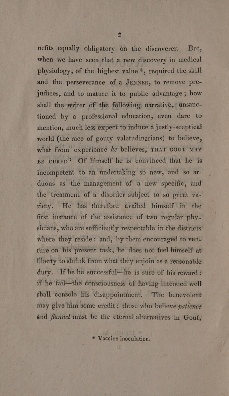 nefits equally obligatory on the discoverer. But, when we have seen that a new discovery in medical physiology, of the highest value *, required the skill and the perseverance of a JENNER, to remove pre- judices, and to mature it to public advantage ; how shall the writer of the following, narrative, ‘ unsanc- tioned by a professional education, even dare to mention, much less expect to induce a justly-sceptical world (the race of gouty valetudinarians) to believe, what from experience he believes, THAT GOUT MAY BE cuRED? Of himself he is convinced that he is incompetent to an undertaking so new, and so ar- duous as the management of -a new specific, and the treatment of a disorder subject to so great va- riety. He has therefore availed himself in the first instance of the assistance of two regular phy- sicians, who are sufficiently respectable in the districts where they reside: and, by them encouraged to ven- ture on his present task, he does not feel himself at liberty to shrink from what they enjoin as a reasonable duty. If he be successfulhe is sure of his reward: if he fail—the consciousness of having intended well shall console: his ‘disappointment. The benevolent may give him some credit: those who believe patience and flannel must be the eternal alternatives in Gout, * Vaccine inoculation.