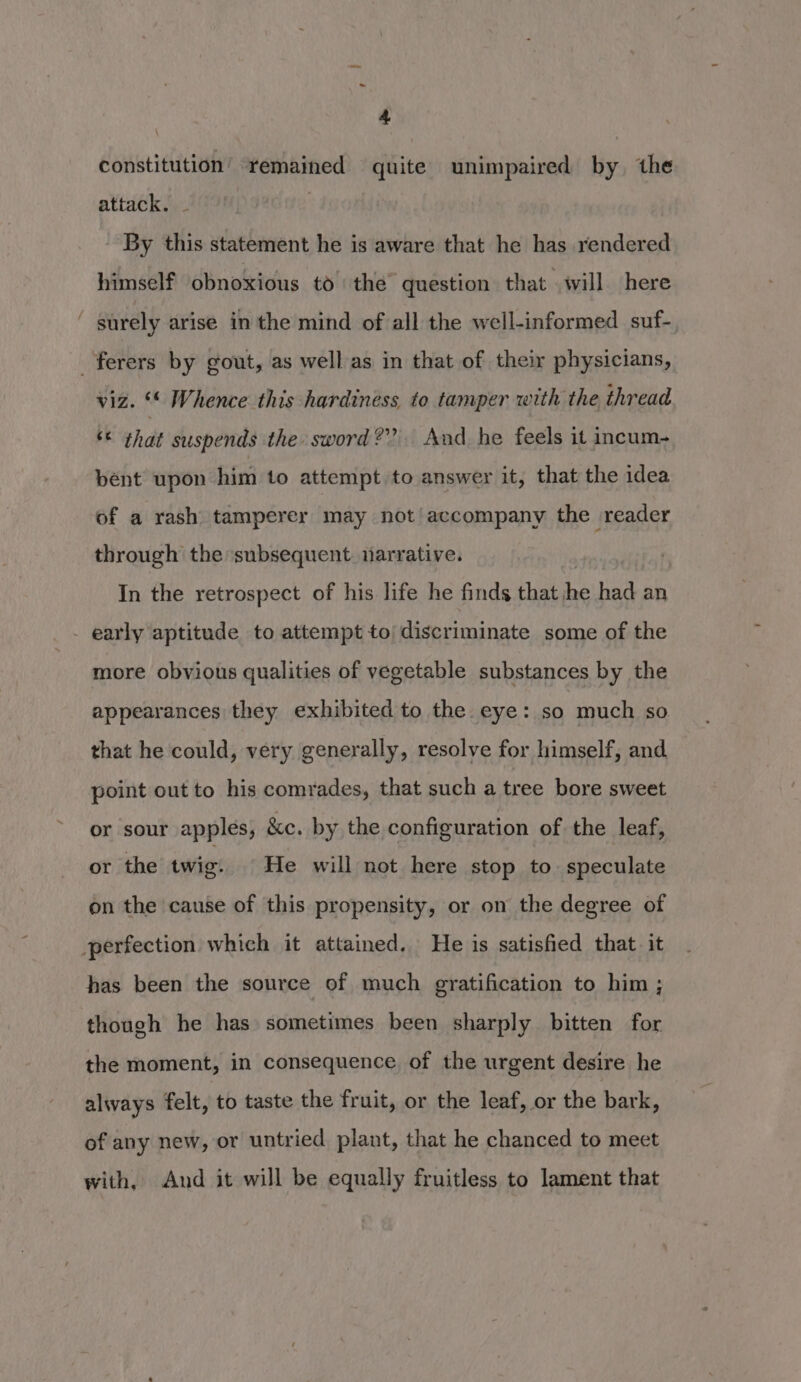 constitution’ remained quite unimpaired by the attack. - : By this statement he is aware that he has rendered himself obnoxious to the question that will here ' surely arise in the mind of all the well-informed suf- _ferers by gout, as well as in that of their physicians, viz. “* Whence this hardiness to tamper with the thread ‘* that suspends the sword?” And he feels it incum- bent upon him to attempt to answer it, that the idea of a rash tamperer may not’ accompany the reader through the subsequent. narrative. In the retrospect of his life he finds that he had an - early aptitude to attempt to discriminate some of the more obvious qualities of vegetable substances by the appearances they exhibited to the. eye: so much so. that he could, very generally, resolve for himself, and point out to his comrades, that such a tree bore sweet or sour apples, &c. by the configuration of the leaf, or the twie. He will not here stop to. speculate on the cause of this propensity, or on the degree of perfection which it attained. He is satisfied that. it has been the source of much gratification to him ; though he has sometimes been sharply bitten for the moment, in consequence of the urgent desire he always felt, to taste the fruit, or the leaf, or the bark, of any new, or untried plant, that he chanced to meet with, And it will be equally fruitless to lament that