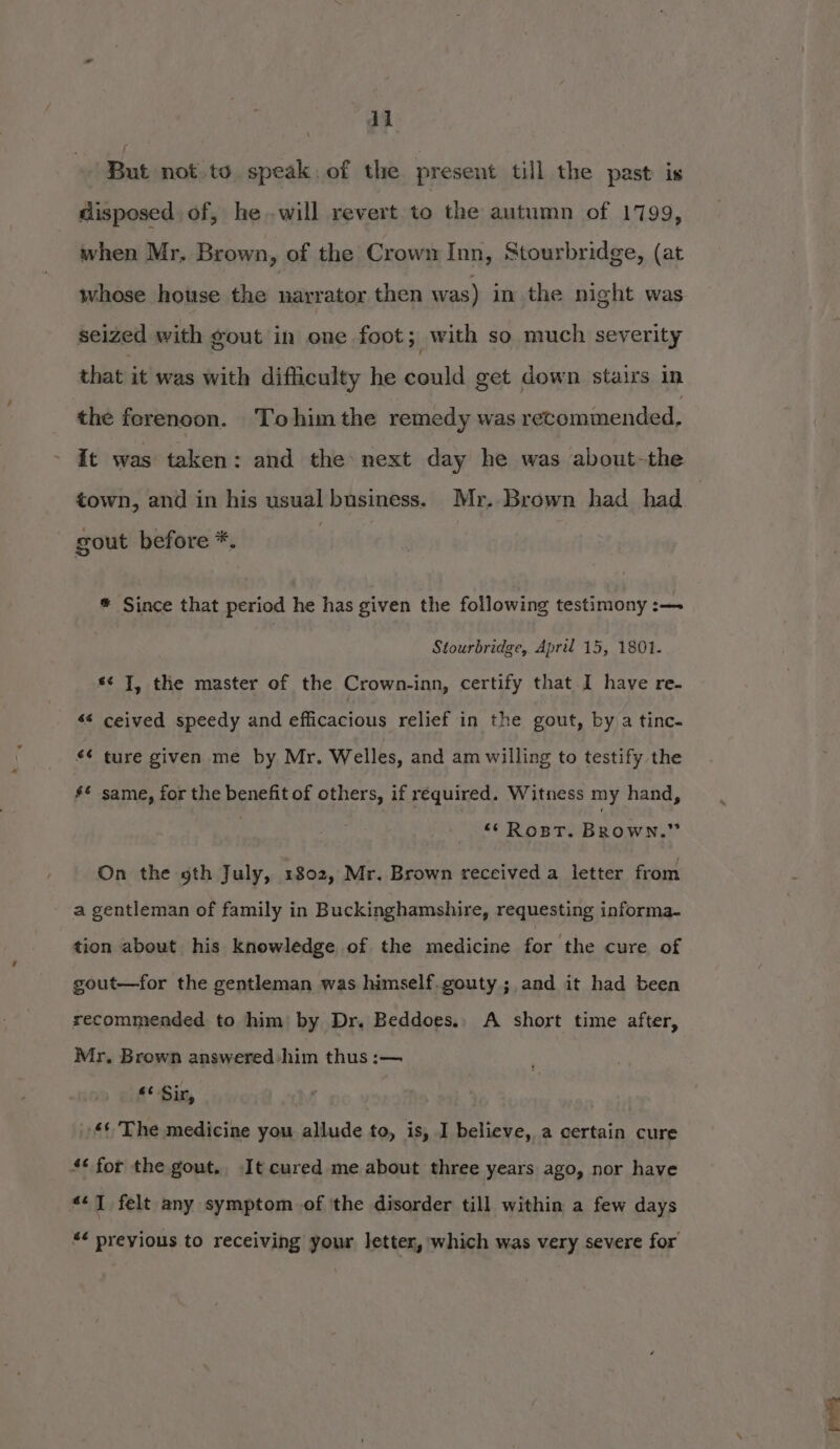 But not.to speak. of the present till the past is disposed of, he.-will revert to the autumn of 1799, when Mr, Brown, of the Crown Inn, Stourbridge, (at whose house the narrator then was) in the night was seized with gout in one foot; with so much severity that it was with difficulty he could get down staixs in the ferenoon. Tohim the remedy was revommended, It was taken: and the: next day he was about-the town, and in his usual business. Mr. Brown had had. | gout before *. * Since that period he has given the following testimony :— Stourbridge, April 15, 1801. s¢ J, the master of the Crown-inn, certify that I have re- s¢ ceived speedy and efficacious relief in the gout, by a tinc- “¢ ture given me by Mr. Welles, and am willing to testify the #£ same, for the benefit of others, if required. Witness my hand, “*RostT. Brown.” On the gth July, 1802, Mr. Brown received a letter from a gentleman of family in Buckinghamshire, requesting informa- tion about his knowledge of the medicine for the cure of gout—for the gentleman was himself.gouty ;,and it had been recommended to him) by Dr. Beddoes., A short time after, Mr. Brown answered him thus :— 4¢ Sin, . £&' The medicine you allude to, is, I believe, a certain cure 4¢ for the gout. It cured me about three years ago, nor have «1 felt any symptom. of 'the disorder till within a few days *< previous to receiving your letter, which was very severe for’