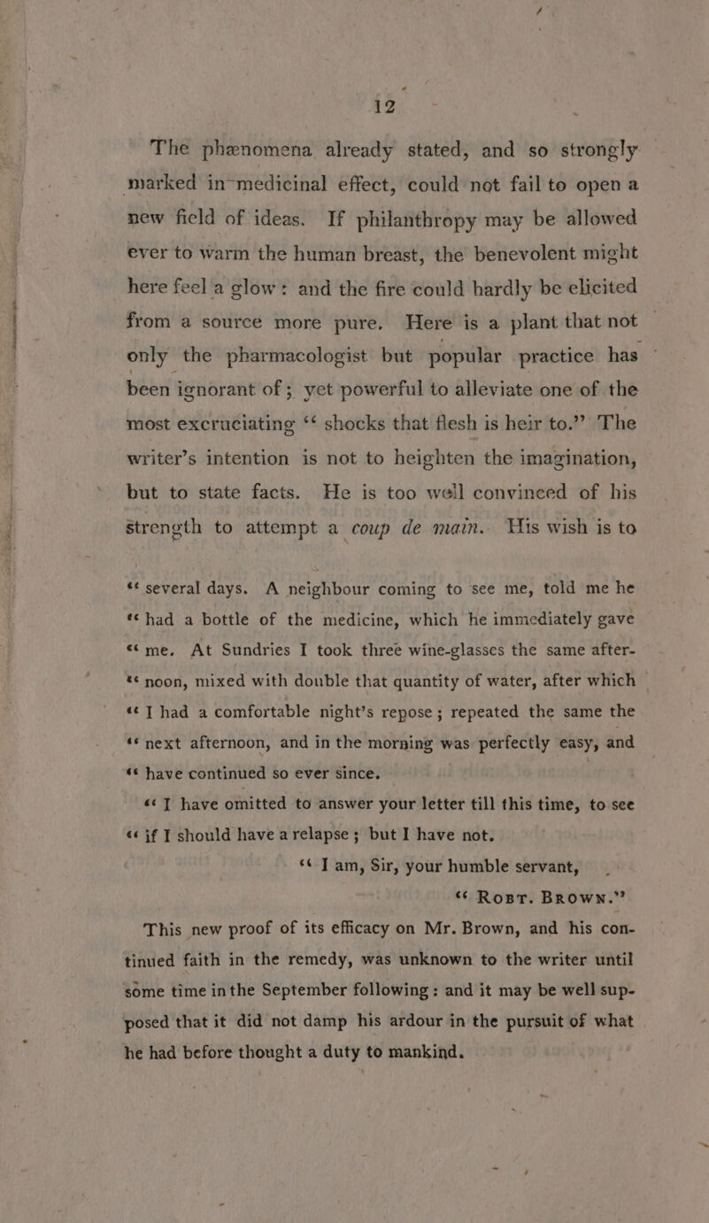 The phenomena already stated, and so strongly marked in-medicinal effect, could not fail to open a new ficld of ideas. If philanthropy may be allowed ever to warm the human breast, the benevolent might here feel a glow: and the fire could hardly be elicited from a source more pure. Here is a plant that not only the pharmacologist but popular practice has - been ignorant of ; yet powerful to alleviate one of the most excruciating ‘‘ shocks that flesh is heir to.” The writer’s intention is not to heighten the imagination, but to state facts. He is too weil convinced of his strength to attempt a coup de main. His wish is to ** several days. A neighbour coming to see me, told me he *¢ had a bottle of the medicine, which he immediately gave «Cme. At Sundries I took three wine-glasses the same after- — *¢ noon, fered with double that quantity of water, after which — ‘¢T had a comfortable night’s repose; repeated the same the ‘* next afternoon, and in the morning was perfectly easy, and *¢ have continued so ever since. «¢ ] have omitted to answer your letter till this time, to see «« if T should have a relapse; but I have not. ‘¢ Tam, Sir, your humble servant, ‘“* Rost. BROWN.” This new proof of its efficacy on Mr. Brown, and his con- tinued faith in the remedy, was unknown to the writer until some time inthe September following : and it may be well sup- posed that it did not damp his ardour in the pursuit of what he had before thought a duty to mankind.