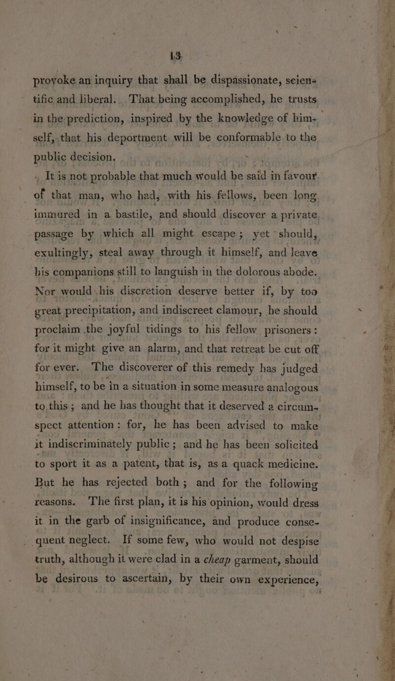proyoke an inquiry that shall be dispassionate, seiens tific and liberal. That being accomplished, he trusts self, that his deportment. will be conformable to the public decision. t: ytd , Itis not probable that much would be calls in favour ie that man, who had, with his fellows, been long exultingly, steal away through it himself, and leave his companions still to languish in the dolorous abode. Nor would his discretion deserve better if, by too great precipitation, and indiscreet clamour, he should proclaim the joyful tidings to his fellow prisoners : for it might give an alarm, and that retreat be cut off for ever. The discoverer of this remedy has judged himself, to be in a situation in some measure analog ous to. this; and he has thought that it deserved a circum. spect attention : for, he has been advised to make it indiscriminately public ; and he has been solicited to sport it as a patent, that is, as a quack medicine. But he has rejected both; and for the following reasons. The first plan, it is his opinion, would dress it in the garb of insignificance, and produce conse- quent neglect. If some few, who would not despise truth, although it were clad in a cheap garment, should «