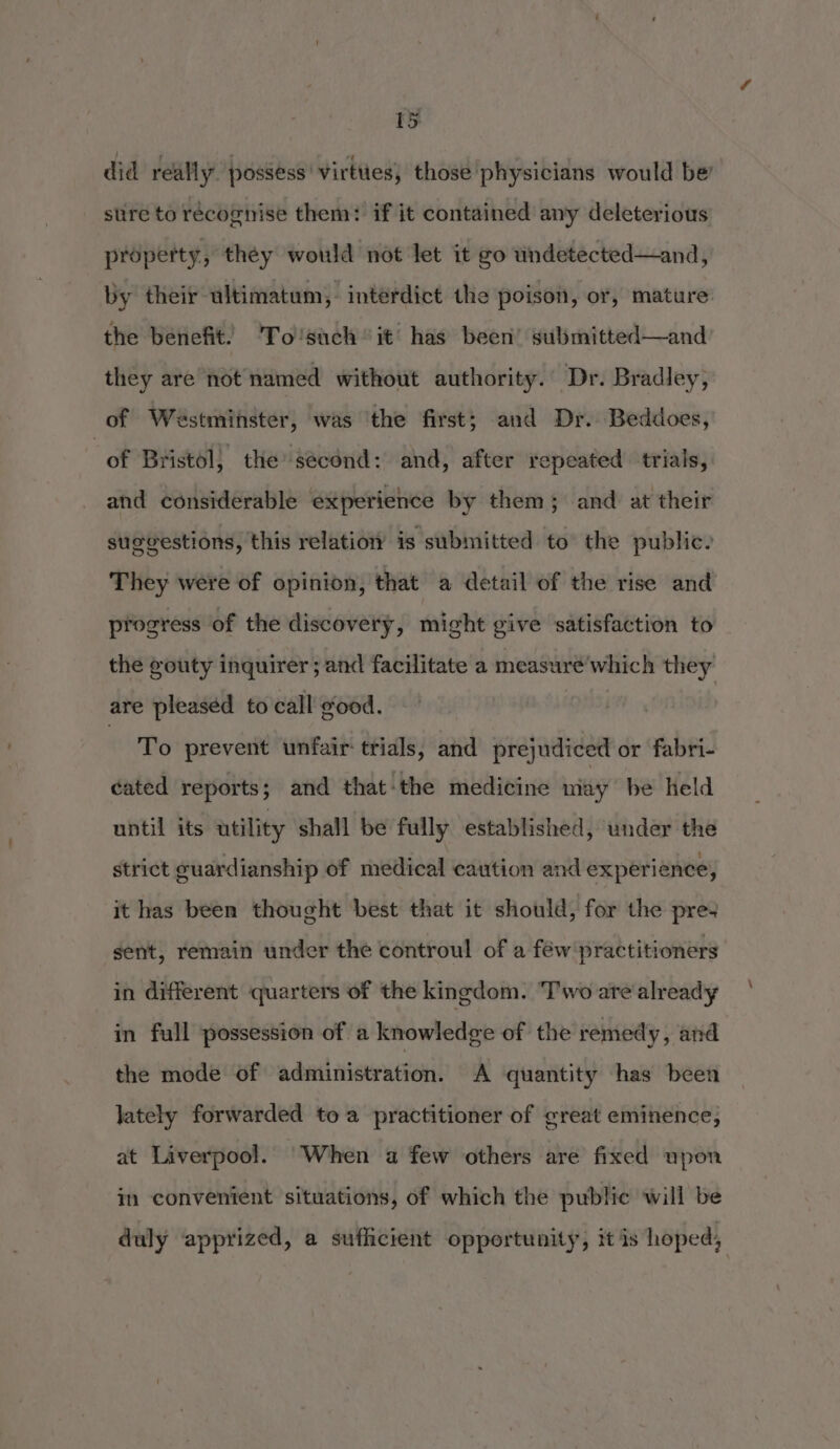 wy did really. possess’ virtues, those physicians would be’ sure to recognise them: if it contained any deleterious property, they would not let it go wndetected—and, by their ultimatum, interdict the poison, or, mature: the benefit. To'such’ it has been’ sulsmitted—and they are not named without authority.’ Dr. Bradley, of Westminster, was the first; and Dr. Beddoes, “of Bristol, the second: and, after repeated trials, and considerable experience by them; and at their suggestions, this relation is submitted to the public. They were of opinion, that a detail of the rise and progress of the discovery, might give satisfaction to the gouty inquirer; and facilitate a measuré’which they are pleased to call good. To prevent unfair trials, and prejudiced or fabri- cated reports ; and that-the medicine may be held until its utility shall be fully established, under the strict guardianship of medical caution and experience, it has been thought best that it should, for the pre+ gent, remain under the controul of a féw practitioners in different quarters of the kingdom. Two are already in full possession of a knowledge of the remedy, and the mode of administration. A quantity has been Jately forwarded toa practitioner of great eminence, at Liverpool. When a few others are fixed upon in convenient situations, of which the public will be duly apprized, a sufficient opportunity, it is hoped,