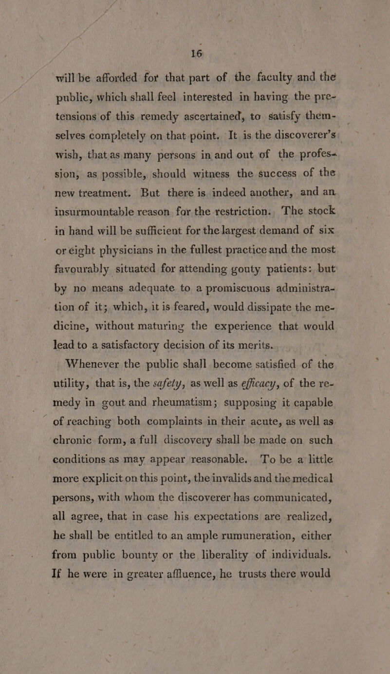 will be afforded for that part of the faculty and the public, which shall feel interested in having. the pre- tensions of this remedy ascertained, to satisfy them- selves completely on that point. It is the discoverer’s: wish, thatas many persons in and out of the profes« sion, as possible, should witness the success of the new treatment. But there is. indeed another, and an insurmountable reason far the restriction. The stock in hand will be sufficient for the largest demand of six or eight physicians in the fullest practice and the most favourably situated for attending gouty patients: but by no means adequate to a promiscuous administra-~ tion of it; which, it is feared, would dissipate the me- dicine, without maturing the experience that would lead to a satisfactory decision of its merits. Whenever the public shall. become satisfied of the utility, that is, the safety, as well as efficacy, of the re- medy in gout and rheumatism; supposing it capable of reaching both complaints in their acute, as well as chronic. form, a full discovery shall be made on such conditions as may appear reasonable. To be a little more explicit on this point, the invalids and the medical persons, with whom the discoverer has communicated, all agree, that in case his expectations are realized, he shall be entitled to an ample rumuneration, either from public bounty or the liberality of individuals. If he were in greater affluence, he trusts there would
