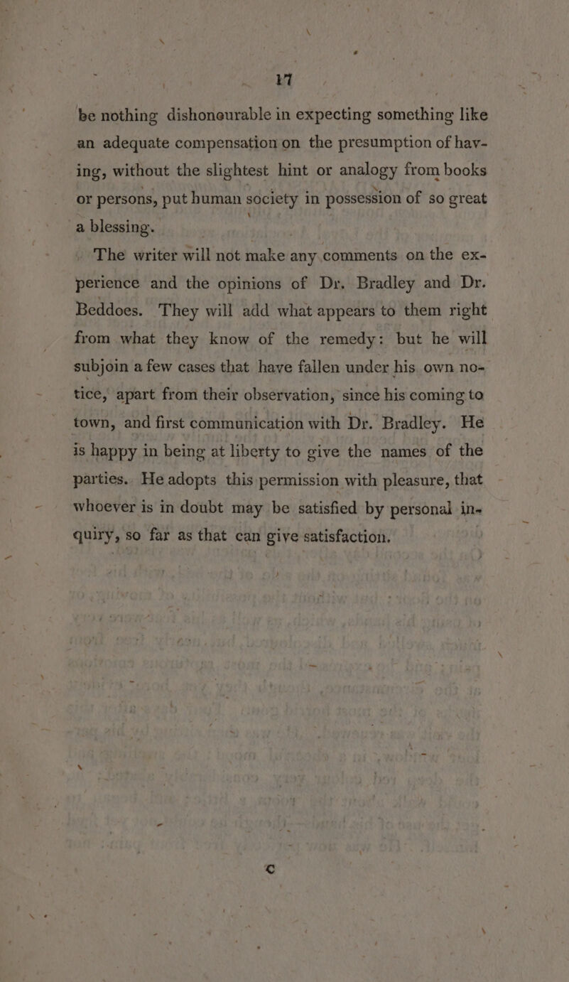 7 be nothing dishoneurable in expecting something like an adequate compensation on the presumption of hay- ing, without the slightest hint or analogy from books or persons, put human society in possession of so great a blessing. ; The writer will not make any comments on the ex- perience and the opinions of Dr. Bradley and Dr. Beddoes. They will add what appears to them right from what they know of the remedy: but he will subjoin a few cases that have fallen under his. own no- tice, apart from their observation, since his coming to town, and first communication with Dr. Bradley. He is happy in being at liberty to give the names of the parties.. He adopts this permission with pleasure, that whoever is in doubt may be satisfied by personal in- quiry, so far as that can give satisfaction. )