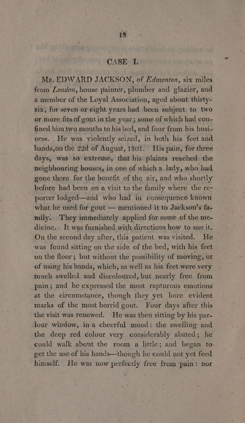 CASE I. Mr-EDWARD JACKSON, of Edmonton, six miles from London, house painter, plumber and glazier, and a member of the Loyal Association, aged about thirty- six, for seven or eight years had been subject to two or more fits of gout in the year; some of which had con- fined him two months to his bed, and four from his busi- ness. , He was violently seized, in both his feet and hands,on the 22d of August, 1801. His pain, for three days, was so extreme, that his plaints reached the neighbouring houses, in one of which a lady, who had gone there for the benefit of the air, and who shortly before had been on a visit to the family where the re- ~ porter lodged—and who had in consequence known what he used. for gout — mentioned it to Jackson’s fa- mily. They immediately applied for some of the me- dicine. - It was furnished with directions how to use it. On the second day after, this patient was visited. He was found sitting on the side of the bed, with his feet on the floor; but without the possibility of moving, or of using his hands, which, as well as his feet were very much swelled and discoloured, but nearly free from pain; and he expressed the most rapturous emotions at the circumstance, though they yet bore evident marks of the most horrid gout. Four days after this the visit was renewed. He was then sitting by his par- ‘lour window, ina cheerful mood: the swelling and the deep red colour very considerably abated; he could walk about the room a little; and began to. get the use of his hands—though he could not yet feed himself. He was now perfectly free from pain: nor