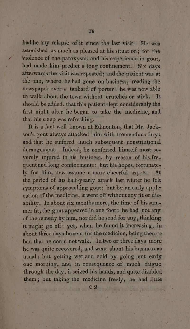 ‘19 had he any relapse of it since the last visit. He was astonished as much as pleased at his situation; for the violence of the paroxysm, and his experience in gout, had made him predict a long confinement. Six days afterwards the visit was repeated ; and the patient was at the inn, where he had gone on business, reading the newspaper over a tankard of porter: he was now able to walk about the town without crutches or stick. It should be added, that this patient slept considerably the first night after he began to take the medicine, and that his sleep was refreshing. It is a fact well known at Edmonton, that Mr. Jack- son’s gout always attacked him with tremendous fury ; and that he suffered much subsequent. constitutional derangement. Indeed, he confessed himself most se- verely injured in his business, by -reason of his;fre- quent and long confinements: but his hopes, fortunate. _ ly for him, now assume -a more cheerful aspect. At the period of his half-yearly attack last winter he felt symptoms of approaching gout: but by anearly appli- cation of the medicine, it went off without any fit or dis ability. In about six months more, the time of his sum- mer fit, the gout appeared in one foot: he had_ not any, of the remedy by him, nor did he send for any, thinking ‘it might go off: yet, when he found it increasing, in » about three days he sent for the medicine, being then so bad that he could not walk. In two or three days more he was quite recovered, and went about his business as usual; but getting wet and cold by going out early one morning, and in consequence of much faigue through the day, it seized his hands, and quite disabled ‘them; but taking the medicine freely, he had little C2