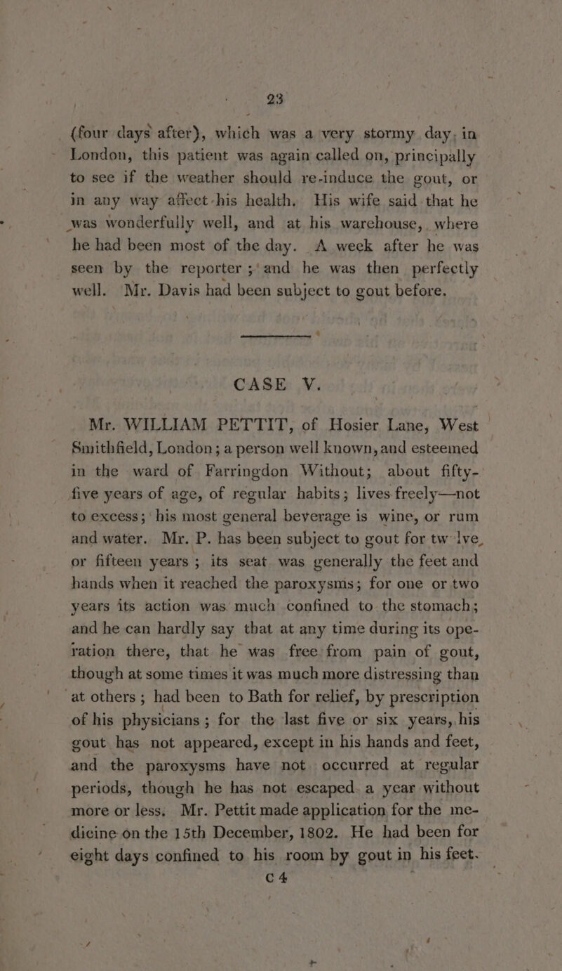 _ {four days after}, which was a very stormy day, in London, this patient was again called on, principally to see if the weather should re-induce the gout, or in any way atlect-his health. His wife said that he was wonderfully well, and at his warehouse,, where he had been most of the day. A week after he was seen by the reporter ;'and he was then perfectly well. Mr. Davis had been subject to gout before. CASE V. Mr. WILLIAM PETTIT, of Hosier Lane, West Smithfield, London; a person well known, and esteemed in the ward of Farringdon Without; about fifty- five years of age, of regular habits; lives freely—not to excess;' his most general beverage is wine, or rum and water. Mr. P. has been subject to gout for tw lve or fifteen years 3 its seat was generally the feet and hands when it reached the paroxysms; for one or two years its action was. much confined to. the stomach; e and he can hardly say that at any time during its ope- ration there, that he was free:from pain of gout, though at some times it was much more distressing than ‘at others ; had been to Bath for relief, by prescription of his physicians ; ; for the last five or six years, his gout has not appeared, except in his hands and feet, and the paroxysms have not occurred at regular periods, though he has not escaped. a year without more or less, Mr. Pettit made application for the me- dicine on the 15th December, 1802. He had been for eight days confined to his room by gout in his feet. C4 /