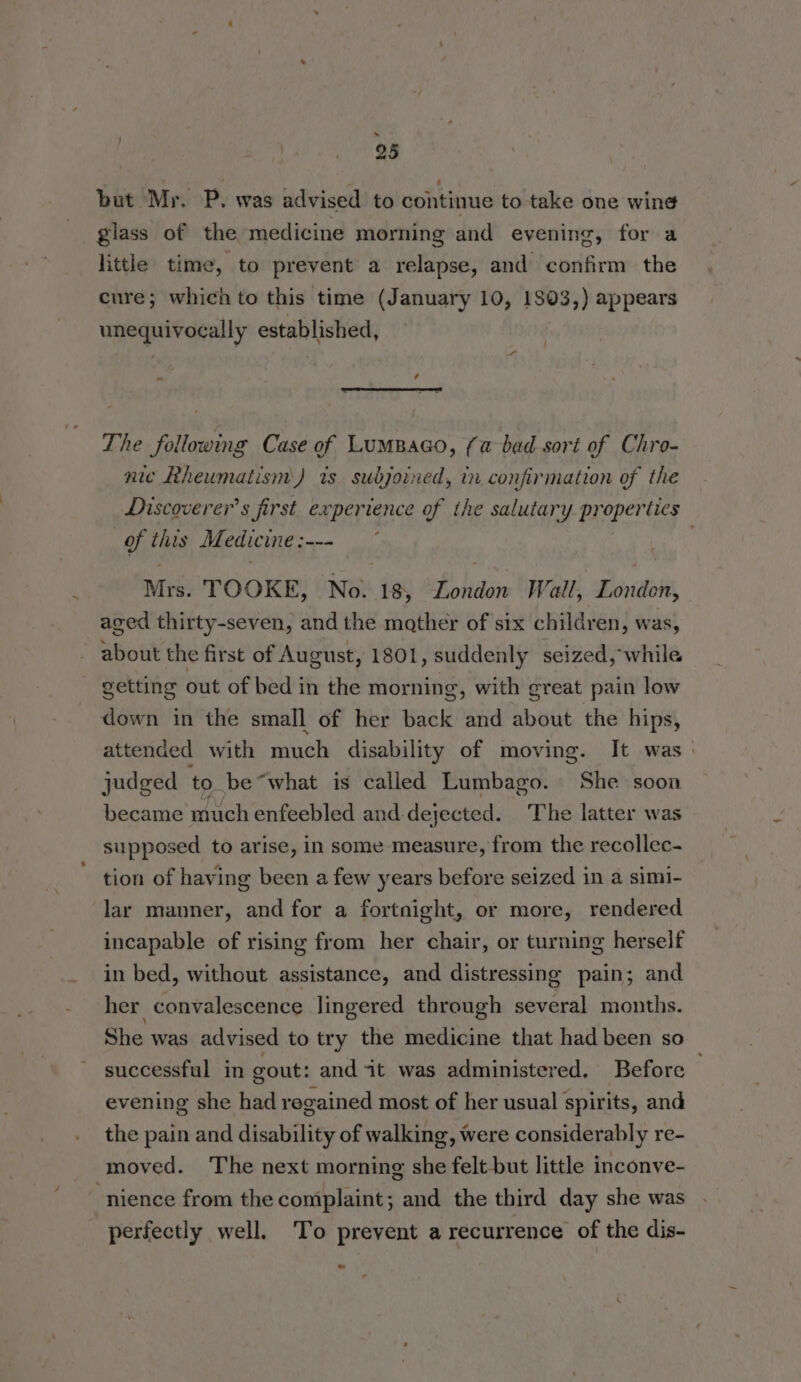 . 25 but Mr. P. was advised to continue to take one wing glass of the medicine morning and evening, for a little time, to prevent a relapse, and confirm the cure; which to this time (January 10, 1803,) appears unequivocally established, - é The following Case of LumBaco, (a bad sort of Chro- nic Rheumatism) is subjoined, in confirmation of the Discoverer’s first experience of the salutary po eb lies of this Medicine : ae . Mrs. TOOKE, No. 18, London Wall, Biri aged thirty-seven, and the mather of six children, was, about the first of August, 1801, suddenly seized, while - getting out of bed in the morning, with great pain low down in the small of her back and hate the hips, attended with much disability of moving. It was. judged to be“what is called Lumbago. She soon became much enfeebled and-dejected. The latter was supposed to arise, in some measure, from the recollec- tion of having been a few years before seized in a simi- lar manner, and for a fortnight, or more, rendered incapable of rising from her chair, or turning herself in bed, without assistance, and distressing pain; and her convalescence lingered through several months. She was advised to try the medicine that had been so successful in gout: and it was administered. Before . evening she had regained most of her usual spirits, and the pain and disability of walking, were considerably re- moved. The next morning she felt but little inconve- ~-nience from the complaint; and the third day she was perfectly well. To prevent a recurrence of the dis-