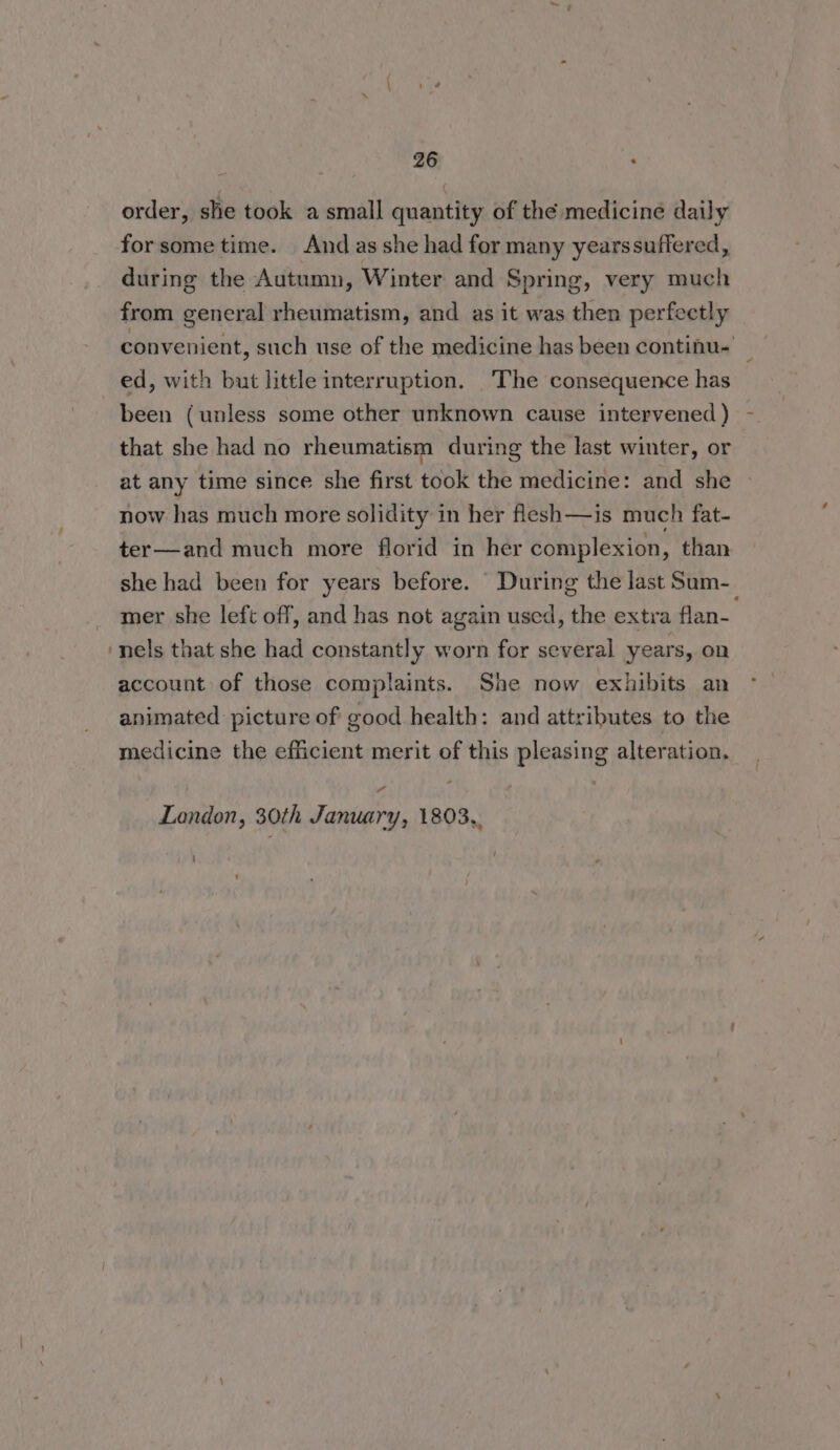 order, she took a small quantity of the medicine daily for sometime. And as she had for many yearssuffered, during the Autumn , Winter and Spring, very much from general rheumatism, and as it was then perfectly ed, with but little interruption. The consequence has been (unless some other unknown cause intervened ) that she had no rheumatism during the last winter, or at any time since she first took the medicine: and she now has much more solidity in her flesh—is much fat- ter—and much more florid in her complexion, than she had been for years before. “ During the last Sum- mer she left off, and has not again used, the extra flan- : nels that she had constantly worn for several years, on account of those complaints. She now exhibits an animated picture of good health: and attributes to the medicine the efficient merit of this pleasing alteration. ” London, 30th January, 1803, i