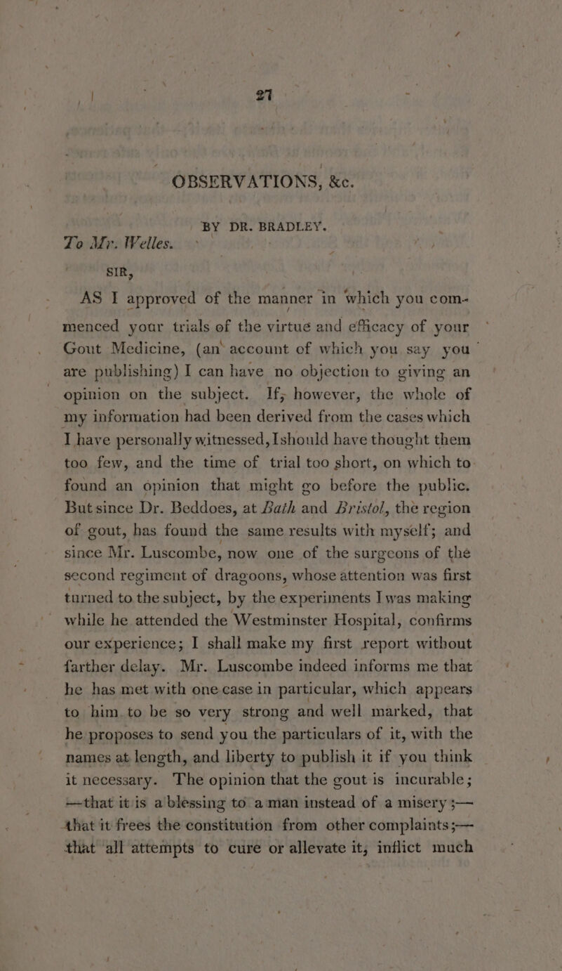 OBSERVATIONS, &amp;c. BY DR. BRADLEY. Zo Mr. IWelles. SIR, va AS I approved of the manner in which you com- menced your trials of the virtue and efficacy of your Gout Medicine, (an account of which you say you’ are publishing) I can have no objection to giving an opinion on the subject. If; however, the whole of my information had been derived from the cases which I have personally witnessed, [should have thought them too few, and the time of trial too short, on which to. found an opinion that might go before the public. But since Dr. Beddoes, at Bath and Bristol, the region of gout, has found the same results with myself; and since Mr. Luscombe, now one of the surgeons of the second regiment of dragoons, whose attention was first turned to the subject, by the experiments Iwas making while he attended the Westminster Hospital, confirms our experience; I shall make my first report without farther delay. Mr. Luscombe indeed informs me that he has met with one case in particular, which appears to him_to be so very strong and well marked, that he proposes to send you the particulars of it, with the names at length, and liberty to publish it if you think it necessary. The opinion that the gout is incurable ; —that itis a blessing to aman instead of a misery ;— Ahat it frees the constitution from other complaints ;— that ‘all attempts to cure or allevate it, inflict much