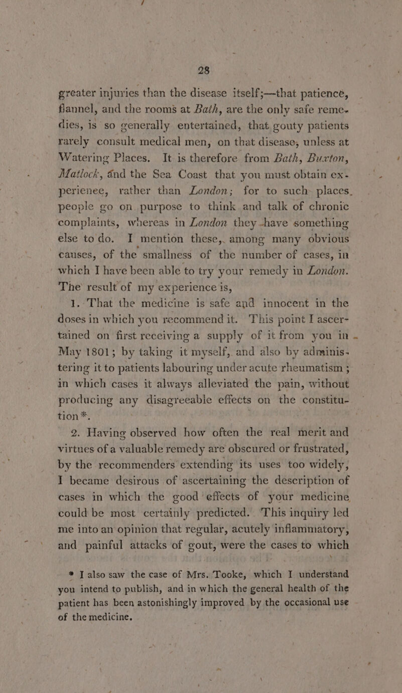 greater injuries than the disease itself;—that patience, flannel, and the rooms at Bath, are the only safe reme- dies, is so generally entertained, that. gouty patients rarely consult medical men, on that disease, unless at Watering Places. It is therefore from Bath, Buxton, Matlock, and the Sea Coast that you must obtain ex- perienee, rather than London; for to such places. people go on purpose to think and talk of chronic complaints, whereas in London they -have something else todo. I mention these, among many obvious causes, of the smallness of the number of cases, 10 which I have been able to try your remedy in London. The result of my experience is, 1.-That the medicine is safe and innocent in the doses in which you recommend it. This point I ascer- tained on first receiving a supply of it from you in . May 1801; by taking it myself, and also by adminis- tering it to patients labouring under acute rheumatism ; in which cases it always alleviated the pain, without producing any disagreeable effects on the constitu- tion*. 3 . 2. Having observed how often the real merit and virtues of a valuable remedy are obscured or frustrated, by the recommenders extending its uses too widely, I became desirous of ascertaining the description of cases in which the good effects of your medicine could be most certainly predicted. This inquiry led me into an opinion that regular, acutely inflammatory, and painful attacks of gout, were the cases to which * I also saw the case of Mrs. Tooke, which I understand you intend to publish, and in which the general health of the patient has been astonishingly improved by the occasional use of the medicine.