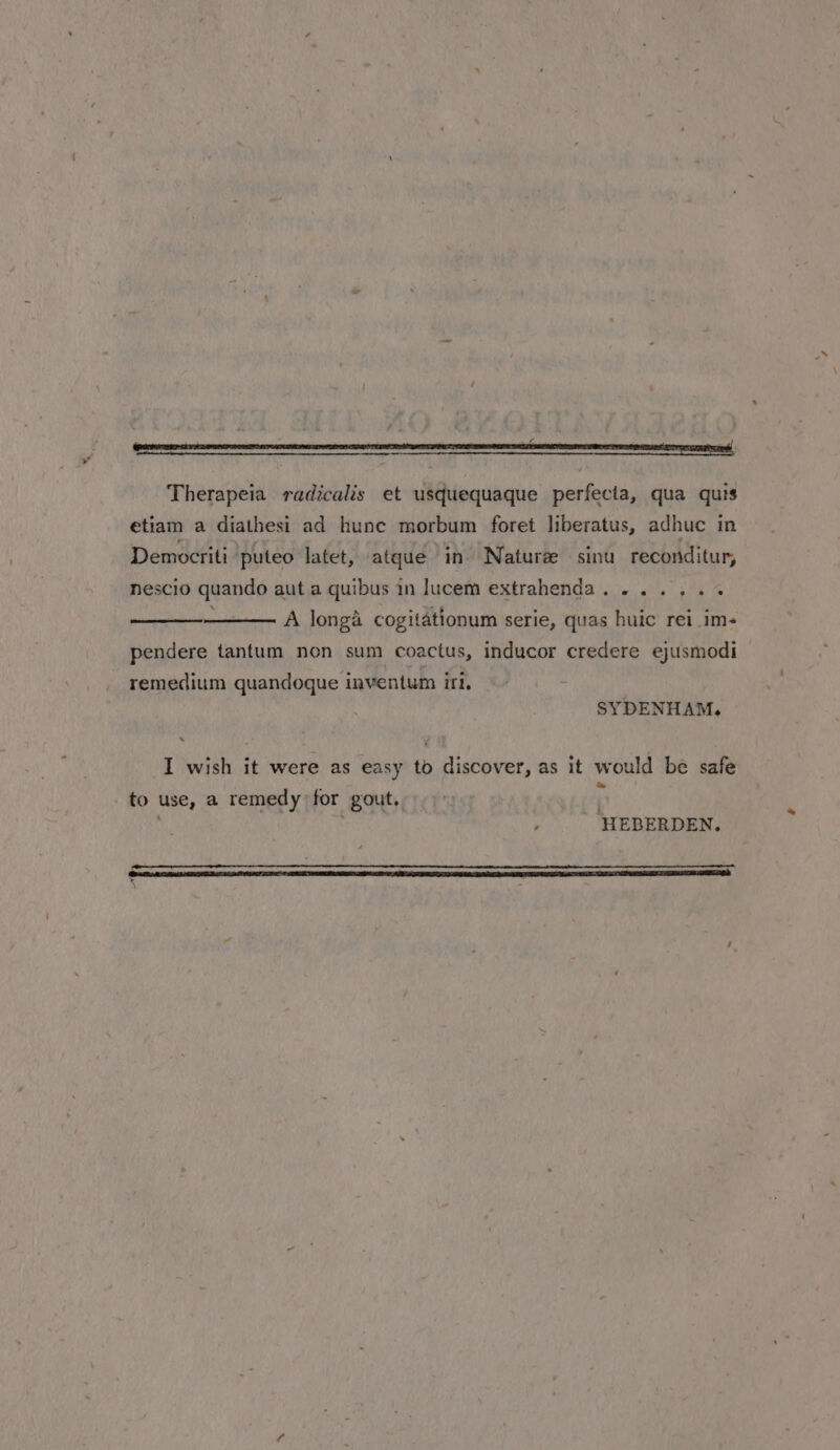 Therapeia radicalis et usquequaque perfecta, qua quis etiam a diathesi ad hunc morbum foret liberatus, adhuc in Democriti puteo latet, atque in Nature sinu reconditur, nescio quando aut a quibus in lucem extrahenda....... A longa cogitationum serie, quas huic rei _im- pendere tantum non sum coactus, inducor credere ejusmodi remedium quandoque inventum iri. SYDENHAM. x I wish it were as easy to discover, as it would be safe to use, a remedy for gout. G : HEBERDEN. 8 ERE SIR DS TT LEE EIEIO TIED CL 2 IESE SARE EEA