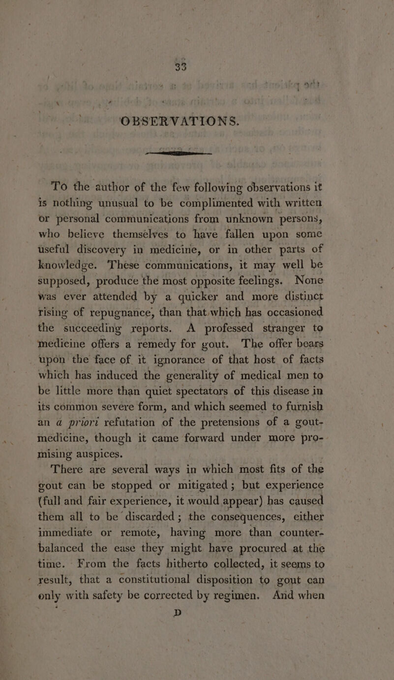 ‘ OBSERVATIONS. To the author of the few following observations it is nothing unusual to be complimented with written or personal communications from unknown persons, who believe themselves to have fallen upon some useful discovery in medicine, or in other parts of knowledge. These communications, it may well be supposed, produce the most opposite feelings. None was ever attended by a quicker and more distinct rising of repugnance, than that.which has occasioned the succeeding reports. A professed stranger to medicine offers a remedy for yout. The offer bears upon the face of it ignorance of that host of facts which has induced the generality of medical men to be little more than quiet spectators of this disease in its common severe form, and which seemed to furnish an @ priori refutation of the pretensions of a gout- medicine, though it came forward under more pro- mising auspices. There are several ways in which most fits of the gout can be stopped or mitigated ; but experience (full and fair experience, it would appear) has caused them all to be discarded ; the consequences, either immediate or remote, having more than counter- balanced the ease they might have procured at the time. From the facts hitherto collected, it seems to - yesult, that a constitutional disposition to gout can only with safety be corrected by regimen. And when D
