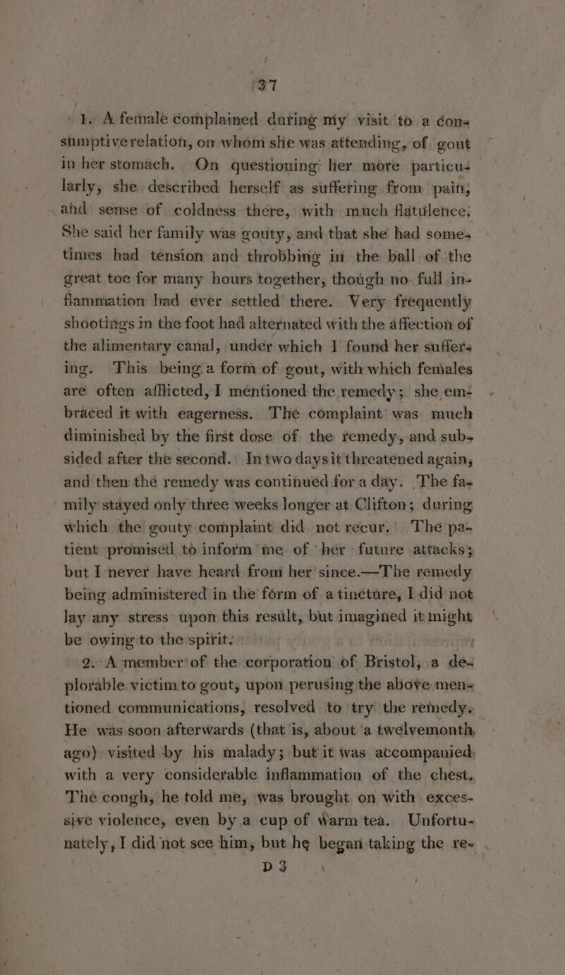 1. A female complained during my visit to a cons sumptiverelation, om whom she was attending, of gout in her stomach. On questioning: her more particu; — larly, she described herself as suffering from pain, and sense of coldness there, with much flatulence, She said her family was gouty, and that she had somes — times had tension and throbbing in the ball of the great toe for many hours together, though no. full in- flammation had ever settled there. Very frequently shootings m the foot had alternated with the affection of the alimentary canal, under which I found her suffers ing. This being a form of gout, with which females aré often afflicted, I mentioned the remedy; she em- braced it with eagerness. The complaint’ was much diminished by the first dose of the remedy, and sub- sided after the second. In two daysit threatened again, and them thé remedy was continued for a day. ‘The fa- mily stayed only three weeks longer at Clifton; during which the gouty complaint did not recur,’ The pa- tient promised to inform’ me of her future attacks; but I never have heard from her’ since.—The remedy being administered in the form of a tincture, I did not lay any stress upon this result, but imagined it might be owing to the spirit. | 2.-A member’ of the corporation of Bristol, a de. plorable victim to gout, upon perusing the above men- tioned communications, resolved to try the remedy, He was soon afterwards (that is, about ‘a twelvemonth ago) visited by his malady; but it was accompanied: with a very considerable inflammation of the chest, The cough, he told me, was brought on with exces- sive violence, even by a cup of Warm tea. Unfortu- nately, I did not see him, but hg began taking the re- D3 }