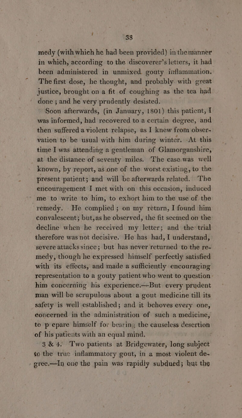 medy (with which he had been provided) in the manner in which, according to the discoverer’s letters, it had been administered in unmixed. gouty inflammation, The first dose, he thought, and probably. with great justice, brought on a fit of coughing as the tea had done ; and he very prudently desisted. Soon afterwards, (in January, 1801) this patient, I was informed, had recovered to a certain degree, and then suffered a violent relapse, as I knew from obser- vation to be usual with him during winter. At this time I was attending a gentleman of Glamorganshire, _ at the distance of seventy miles. The case was well known, by report, as one of the worst existing, to the present patient; and will be afterwards related. The encouragement I met with on this occasion, induced me to write to him, to exhort him to the use of the remedy. He complied; on my retnrn, I found him convalescent; but,as he observed, the fit seemed on the decline when he received my letter; and the: trial therefore was not decisive. He has had, I understand, severe attacks since; but has never returned to the re- medy, though he expressed himself perfectly satisfied. with its effects, and made a sufficiently encouraging representation to a gouty patient who went to question: him concerning his experience.—But every prudent man will be scrupulous about a gout medicine till its safety is well established; and it behoves every one, concerned in the administration of such a medicine, to prepare himself for bearing the causeless desertion of his patients with an equal mind. 3&amp;4, Two patients at Bridgewater, long subject to the true inflammatory gout, in a most violent de- eree.—In one the pain was rapidly subdued; but the