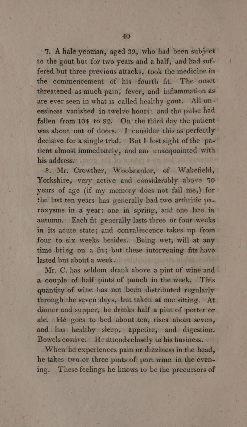 7. A hale yeoman, aged 39, who had been subject to the gout but for two years and a half, and had suf- fered but three previous attacks, took the medicine in the commencement of his fourth fit. The onset threatened as much pain, fever, and: inflammation as are ever seen in what is called healthy yout. All un- easiness vanished in twelve hours: and thé pulse had fallen from 104 to 82. On’ the third day the patient» was about out of doors. I consider this as perfectly decisive for a single trial. But I lost sight of the pa-' tient almost immediately, and am unacquainted with his address. - 8. Mr. Crowther, Woolstapler, of Wakefield, Yorkshire, very active and considerably above 70 years of age (if my memory does not fail me,) for the last ten years has generally had-two arthritic pa- roxysms in a year: one in spring, and one late in autumn. Each fit generally lasts three or four weeks in its acute state; and convalescence takes up from four to six weeks besides. Being wet, will at any time bring on a fit; but these intervening fits have lasted but about a week. Mr. C. has seldom drank above a pint of wine and | a- couple of, half pints of punch in the week. . This quantity of wine has not been distributed regularly through the seven days, but taken at one sitting. At dinner and supper) he drinks half a pint of porter or ale. He goes to bed about ten, rises about seven, and. has) healthy sleep, appetite, and digestion. Bowelscostive. He attendsclosely to his business. » . When he experiences pain or dizziness in the head, he takes twa.or three pints of port wine in the even- ing. These feelings he knows to be the precursors of