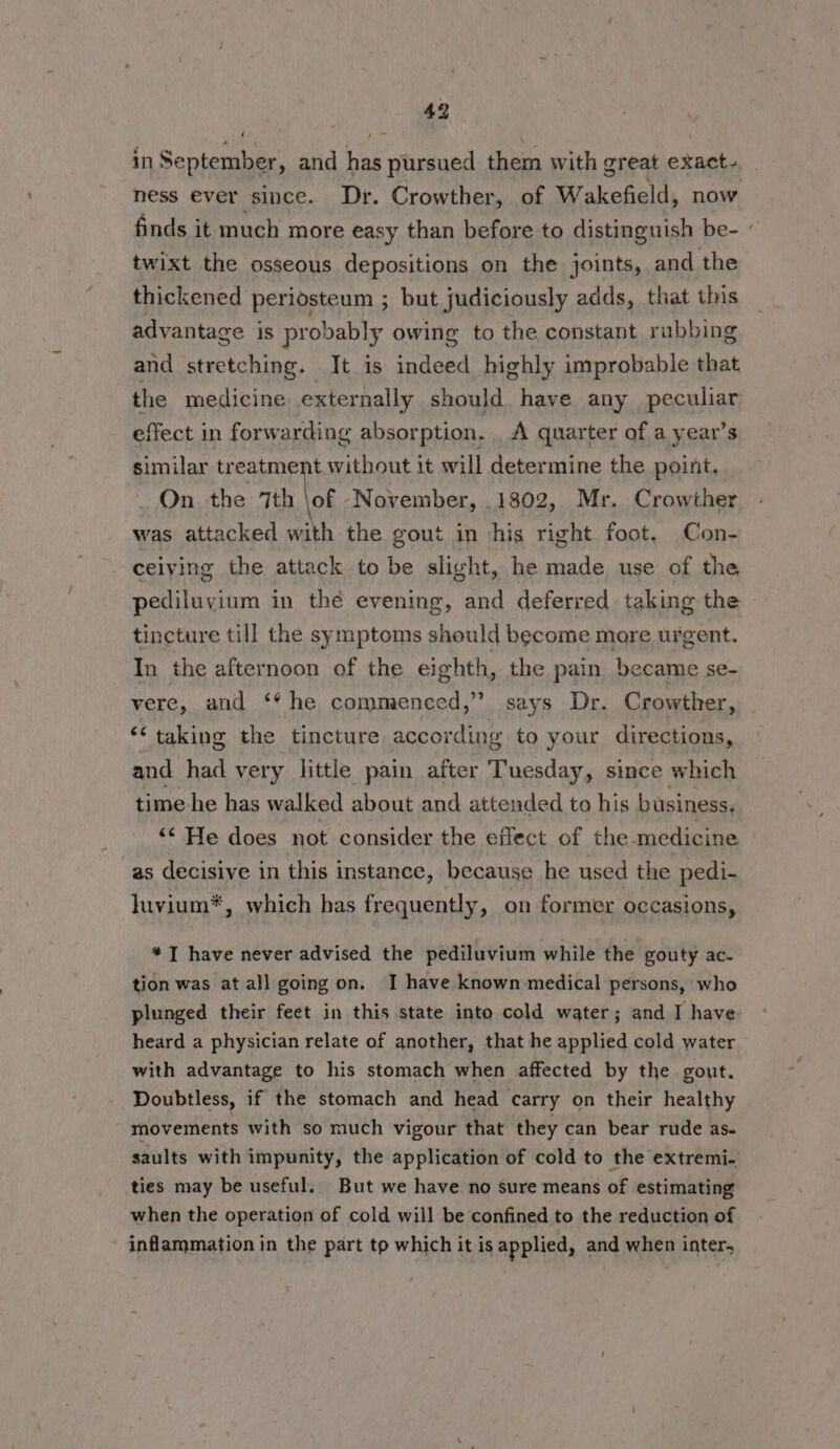 in September, and has pursued them with great exact- ness ever since. Dr. Crowther, of Wakefield, now finds it much more easy than before to distinguish be- twixt the osseous depositions on the joints, and the thickened periosteum ; but judiciously adds, that this advantage is probably owing to the constant rubbing and stretching. It is indeed highly improbable that the medicine externally should. have any peculiar effect in forwarding absorption. _ A quarter of a year’s similar tr eatment without it will determine the point, On the 7th \of November, .1802, Mr. Crowther was attacked with the gout in his right foot. Con- - ceiving the attack to be slight, he made use of the pediluvium in thé evening, and deferred taking the - tincture till the symptoms should become mare urgent. In the afternoon of the eighth, the pain became se- vere, and ‘* he commenced,” says Dr. Crowther, ‘taking the tincture according to your directions, and had very little pain after Tuesday, since which time he has walked about and attended to his business, ‘“‘ He does not consider the effect of the medicine as decisive in this instance, because he used the pedi- luvium*, which has frequently, on former occasions, *] have never advised the pediluvium while the gouty ac- tion was at all going on. I have known medical persons, who plunged their feet in this state into cold water; and I have heard a physician relate of another, that he applied cold water with advantage to his stomach when affected by the gout. Doubtless, if the stomach and head carry on their healthy movements with so much vigour that they can bear rude as. saults with impunity, the application of cold to the extremi- ties may be useful. But we have no sure means of estimating when the operation of cold will be confined to the reduction of inflammation in the part to which it is applied, and when inter,