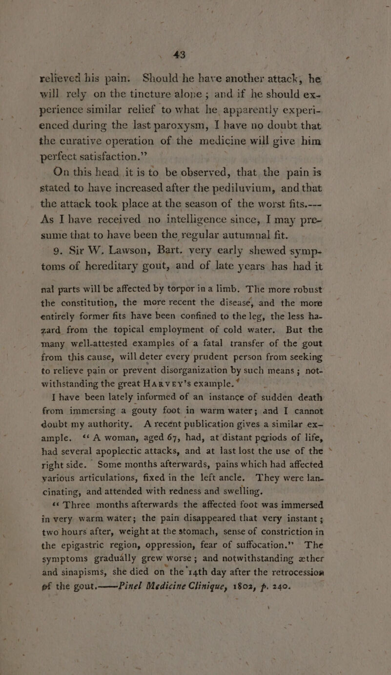 relieved his pain. Should he have another attack, he will rely on the tincture alone ; and if he should ex- perience similar relief to what he apparently experi- enced during the last paroxysm, I have no doubt that the curative operation of the medicine will give him perfect satisfaction.” On this head it is to be observed, that the pain is stated to have increased after the pediluvium, and that the attack took place at the season of the worst fits.--- As Ihave received no intelligence since, I may pre- sume that to have been the regular autumnal fit. 9. Sir W. Lawson, Bart. very early shewed symp- toms of hereditary gout, and of late years has had it nal parts will be affected by torpor ina limb. The more robust the constitution, the more recent the diseasé, and the more entirely former fits have been confined to the leg, the less ha- zard_ from the topical employment of cold water. But the many well-attested examples of a fatal transfer of the gout from this cause, will deter every ‘prudent person from seeking to relieve pain or prevent disorganization us such means ; not- withstanding the great HARVEY’s example. * I have been lately informed of an instance of sudden death from immersing a gouty foot in warm water; and I cannot doubt my authority. A recent publication gives a similar ex- ample. ‘*‘ A woman, aged 67, had, at distant periods of life, had several apoplectic attacks, and at last lost the use of the right side. Some months afterwards, pains which had affected various articulations, fixed in the left ancle. They were Jan. cinating, and attended with redness and swelling. ‘¢ Three months afterwards the affected foot was immersed in very warm water; the pain disappeared that very instant ; two hours after, weight at the stomach, sense of constriction in the epigastric region, oppression, fear of suffocation.” The symptoms gradually grew worse ; and notwithstanding zther and sinapisms, she died on “the “14th day after the retrocession ef the gout.——-Pinel Medicine Clinique, 1802, p. 240.