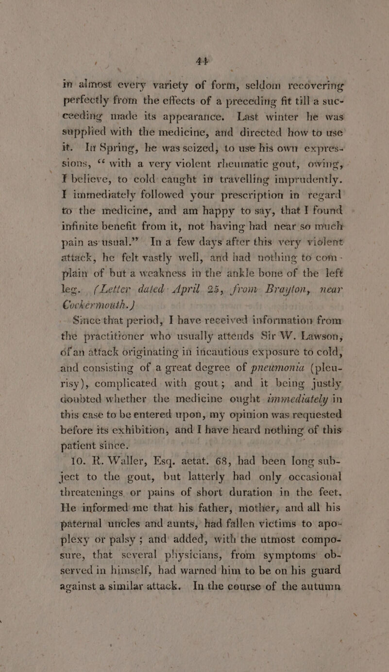 in almost every variety of form, seldom recovering perfectly from the effects of a preceding fit till a suc- ceeding made its appearance. Last winter he was supplied with the medicine, and directed how to use it. In Spring, he was seized, to use his own expres- sions, ‘* with a very violent rheumatic gout, owing, - FT believe, to cold: caught in travelling iniprudently. ¥ immediately followed your prescription in regard to the medicine, and am happy to say, that I found infinite benefit from it, not having had near so much pain as‘usual.”” In a few days after this very violent attack, he felt vastly well, and had nothing to com- plain of but a weakness in the ankle bone of the left leg. (Letter dated: April 25, from Brayton, near Cockermouth. ) Since that period, I have received information from the practitioner who usually attends Sir W. Lawson, of an attack originating in incautious exposure to cold, and consisting of a great degree of pneumonia (pleu- risy), complicated with gout; and it being justly doubted whether the medicine ought. zmmediately in this case to be entered upon, my opinion was requested before its exhibition, and I have heard nething of this patient since. viii 10. R. Waller, Esq. aetat. 68, had been Iong sub- ject to the gout, but latterly had only occasional threatenings, or pains of short duration in the feet. He informed me that his father, mother, and all his paternal uncles and aunts, had fallen victims to apo- plexy or palsy ; and‘ added, with the utmost compo- sure, that several physicians, from symptoms’ ob- served in himself, had warned him to be on his guard against a similar attack. In the course of the autumn