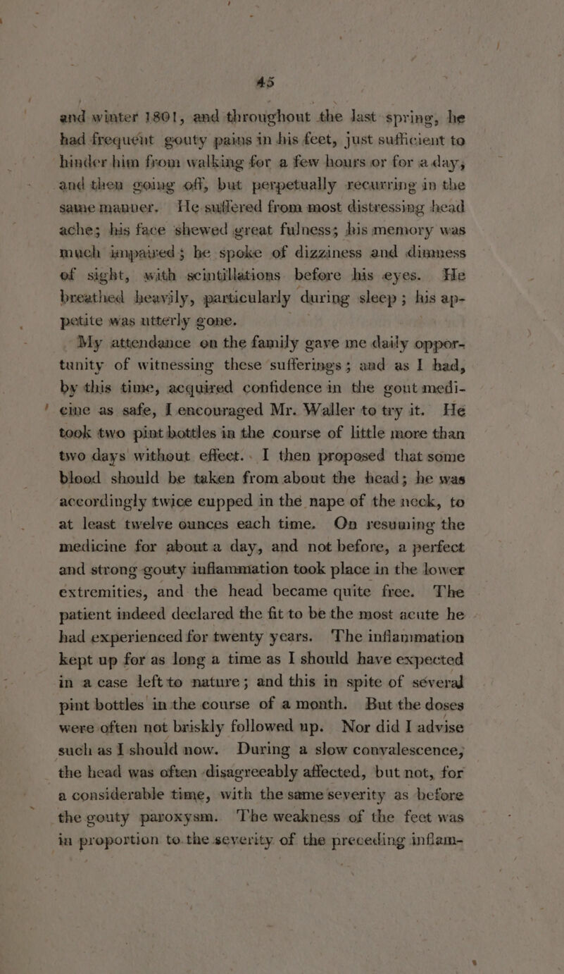 AS eit winter 1801, and throughout the last spring, he had frequent gouty pains in his feet, just sufficient to hinder him from walking for a few hours or for aday, and then going off, but perpetually recurring in the same manner. He sufiered from most distressing head ache; his face shewed great fulness; his memory was much impaiwed; he spoke of dizziness and dimness ef sight, with scintillations before his eyes. He breathed heavily, particularly ‘during sleep ; mie ap- petite was utterly gone. My attendance on the family gave me daily oppor- tunity of witnessing these sufferings; aud as I had, by this time, acquired confidence in the gout medi- cine as safe, [encouraged Mr. Waller to try it. He took two pint bottles in the course of little more than two days without effect.. I then proposed that some blood should be taken from about the head; he was accordingly twice cupped in the nape of the neck, to at least twelve ounces each time. On resuming the medicine for abouta day, and not before, a perfect and strong gouty inflammation took place in the lower extremities, and the head became quite free. The patient indeed declared the fit to be the most acute he had experienced for twenty years. The inflammation kept up for as long a time as I should have expected in acase leftto nature; and this in spite of séveral pint bottles in the course of a month. But the doses were often not briskly followed up. Nor did I advise such as I should now. During a slow convalescence; _ the head was often disagreeably affected, but not, for a considerable time, with the same severity as before the gouty paroxysm. The weakness of the fect was in proportion to.the severity of the preceding inflam-