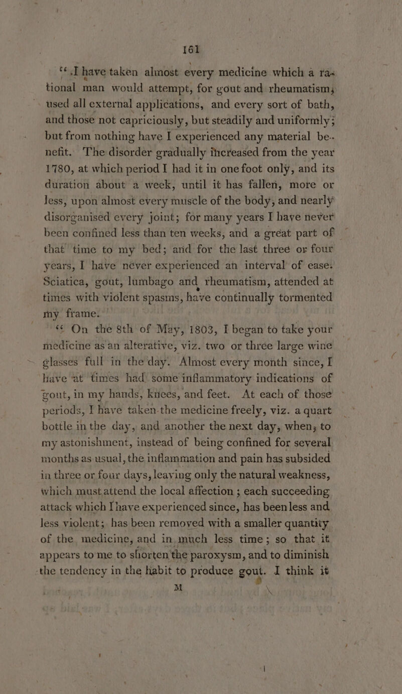 {61 ‘¢.T have taken almost every medicine which a ra« tional man would attempt, for gout and rheumatism; used all external applications, and every sort of bath, and those not capriciously , but steadily and uniformly 5 but from nothing have I experienced any material be. nefit. The aii der gradually thcreased from the year 1780, at which period I had it in one foot only, and its duration about a week, until it has fallen, more or Jess, upon almost every muscle of the body, and nearly disorganised every joint; for many years I have never that time to my bed; arid for the last three or four years, I have néver experienced an interval’ of ease: Sciatica, gout, lumbago and rheumatism, attended at times with violent spasms, have eshensalle tormented my frame. ‘¢ On the 8th of May, 1803, I began to take your medicine as an alterative, viz. two or three large wine glasses full in the day. Almost every month since, I have ‘at times had) some inflammatory indications of gout, in my hands, knees, and feet. At each of those periods, I have taken the medicine freely, viz. a quart bottle inthe day, and another the next day, when; to my astonishment, instead of being confined for several - months as usual, the inflammation and pain has subsided in three or four days, leaving only the natural weakness, which must attend the local affection ; each succeeding attack which I have experienced since, has beenless and less violent; has been removed with a smaller quantity of the medicine, and in. much less time; so that it appears tome to shorten ‘the paroxysm, and to diminish -the tendency in the habit to produce gout. I think it M ° \ -